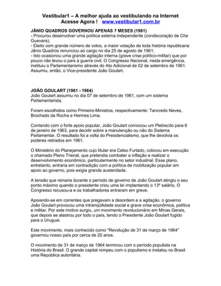 Vestibular1 – A melhor ajuda ao vestibulando na Internet
Acesse Agora ! www.vestibular1.com.br
JÂNIO QUADROS GOVERNOU APENAS 7 MESES (1961)
- Procurou desenvolver uma política externa independente (condecoração de Che
Guevara);
- Eleito com grande número de votos, a maior votação de toda história republicana
Jânio Quadros renunciou ao cargo no dia 25 de agosto de 1961;
- Isto ocasionou uma grande agitação interna (grave crise político-militar) que por
pouco não levou o país à guerra civil. O Congresso Nacional, nesta emergência,
instituiu o Parlamentarismo através do Ato Adicional de 02 de setembro de 1961.
Assumiu, então, o Vice-presidente João Goulart.
JOÃO GOULART (1961 - 1964)
João Goulart assumiu no dia 07 de setembro de 1961, com um sistema
Parlamentarista.
Foram escolhidos como Primeiro-Ministros, respectivamente: Tancredo Neves,
Brochado da Rocha e Hermes Lima.
Contando com o forte apoio popular, João Goulart convocou um Plebiscito para 6
de janeiro de 1963, para decidir sobre a manutenção ou não do Sistema
Parlamentar. O resultado foi a volta do Presidencialismo, que lhe devolvia os
poderes retirados em 1961.
O Ministério do Planejamento cujo titular era Celso Furtado, colocou em execução
o chamado Plano Trienal, que pretendia combater a inflação e realizar o
desenvolvimento econômico, particularmente no setor industrial. Esse plano,
entretanto, entraria em contradição com a política de mobilização popular em
apoio ao governo, pois exigia grande austeridade.
A tensão que reinaria durante o período de governo de João Goulart atingiu o seu
ponto máximo quando o presidente criou uma lei implantando o 13º salário. O
Congresso recusou-a e os trabalhadores entraram em greve.
Apoiando-se em correntes que pregavam a desordem e a agitação, o governo
João Goulart provocou uma intranqüilidade social e grave crise econômica, política
e militar. Por este motivo surgiu, um movimento revolucionário em Minas Gerais,
que depois se alastrou por todo o país, tendo o Presidente João Goulart fugido
para o Uruguai.
Este movimento, mais conhecido como "Revolução de 31 de março de 1964"
governou nosso país por cerca de 20 anos.
O movimento de 31 de março de 1964 terminou com o período populista na
História do Brasil. O grande capital rompeu com o populismo e instalou no Brasil
uma República autoritária.
 