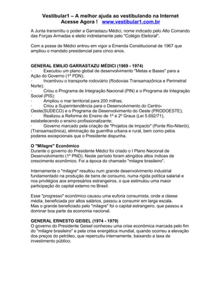 Vestibular1 – A melhor ajuda ao vestibulando na Internet
Acesse Agora ! www.vestibular1.com.br
A Junta transmitiu o poder a Garrastazu Médici, nome indicado pelo Alto Comando
das Forças Armadas e eleito indiretamente pelo "Colégio Eleitoral".
Com a posse de Médici entrou em vigor a Emenda Constitucional de 1967 que
ampliou o mandato presidencial para cinco anos.
GENERAL EMILIO GARRASTAZU MÉDICI (1969 - 1974)
· Executou um plano global de desenvolvimento "Metas e Bases" para a
Ação do Governo (1º PDN);
· Incentivou o transporte rodoviário (Rodovias Transamazônica e Perimetral
Norte);
· Criou o Programa de Integração Nacional (PIN) e o Programa de Integração
Social (PIS);
· Ampliou o mar territorial para 200 milhas;
· Criou a Superintendência para o Desenvolvimento do Centro-
Oeste(SUDECO) e o Programa de Desenvolvimento do Oeste (PRODOESTE);
· Realizou a Reforma do Ensino de 1º e 2º Graus (Lei 5.692/71),
estabelecendo o ensino profissionalizante;
· Governo marcado pela criação de "Projetos de Impacto" (Ponte Rio-Niterói),
(Transamazônica), eliminação da guerrilha urbana e rural, bem como pelos
poderes excepcionais que o Presidente dispunha.
O "Milagre" Econômico
Durante o governo do Presidente Médici foi criado o I Plano Nacional de
Desenvolvimento (1º PND). Neste período foram atingidos altos índices de
crescimento econômico. Foi a época do chamado "milagre brasileiro".
Internamente o "milagre" resultou num grande desenvolvimento industrial
fundamentado na produção de bens de consumo, numa rígida política salarial e
nos privilégios aos empresários estrangeiros, o que estimulou uma maior
participação do capital externo no Brasil.
Esse "progresso" econômico causou uma euforia consumista, onde a classe
média, beneficiada por altos salários, passou a consumir em larga escala.
Mas o grande beneficiado pelo "milagre" foi o capital estrangeiro, que passou a
dominar boa parte da economia nacional.
GENERAL ERNESTO GEISEL (1974 - 1979)
O governo do Presidente Geisel conheceu uma crise econômica marcada pelo fim
do "milagre brasileiro" e pela crise energética mundial, quando ocorreu a elevação
dos preços do petróleo, que repercutiu internamente, baixando a taxa de
investimento público.
 
