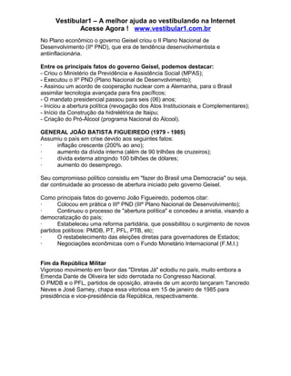 Vestibular1 – A melhor ajuda ao vestibulando na Internet
Acesse Agora ! www.vestibular1.com.br
No Plano econômico o governo Geisel criou o II Plano Nacional de
Desenvolvimento (IIº PND), que era de tendência desenvolvimentista e
antiinflacionária.
Entre os principais fatos do governo Geisel, podemos destacar:
- Criou o Ministério da Previdência e Assistência Social (MPAS);
- Executou o IIº PND (Plano Nacional de Desenvolvimento);
- Assinou um acordo de cooperação nuclear com a Alemanha, para o Brasil
assimilar tecnologia avançada para fins pacíficos;
- O mandato presidencial passou para seis (06) anos;
- Iniciou a abertura política (revogação dos Atos Institucionais e Complementares);
- Início da Construção da hidrelétrica de Itaipu;
- Criação do Pró-Álcool (programa Nacional do Álcool).
GENERAL JOÃO BATISTA FIGUEIREDO (1979 - 1985)
Assumiu o país em crise devido aos seguintes fatos:
· inflação crescente (200% ao ano);
· aumento da dívida interna (além de 90 trilhões de cruzeiros);
· dívida externa atingindo 100 bilhões de dólares;
· aumento do desemprego.
Seu compromisso político consistiu em "fazer do Brasil uma Democracia" ou seja,
dar continuidade ao processo de abertura iniciado pelo governo Geisel.
Como principais fatos do governo João Figueiredo, podemos citar:
· Colocou em prática o IIIº PND (IIIº Plano Nacional de Desenvolvimento);
· Continuou o processo de "abertura política" e concedeu a anistia, visando a
democratização do país;
· Estabeleceu uma reforma partidária, que possibilitou o surgimento de novos
partidos políticos: PMDB, PT, PFL, PTB, etc;
· O restabelecimento das eleições diretas para governadores de Estados;
· Negociações econômicas com o Fundo Monetário Internacional (F.M.I.)
Fim da República Militar
Vigoroso movimento em favor das "Diretas Já" eclodiu no país, muito embora a
Emenda Dante de Oliveira ter sido derrotada no Congresso Nacional.
O PMDB e o PFL, partidos de oposição, através de um acordo lançaram Tancredo
Neves e José Sarney, chapa essa vitoriosa em 15 de janeiro de 1985 para
presidência e vice-presidência da República, respectivamente.
 