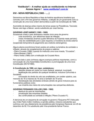 Vestibular1 – A melhor ajuda ao vestibulando na Internet
Acesse Agora ! www.vestibular1.com.br
XVI - NOVA REPÚBLICA (1985 - .....)
Denominou-se Nova República a fase da história republicana brasileira que
coincidiu com o fim dos governos militares, a eleição de um governante civil e a
construção de uma nova ordem democrática a partir da Constituição de 1988.
Acometido de doença antes mesmo de tomar posse na Presidência, Tancredo
Neves veio logo a falecer, sendo substituído por José Sarney.
GOVERNO JOSÉ SARNEY (1985 - 1990)
Sucessivas crises o país atravessou nesses cinco anos de governo:
· crise econômica, com altíssimas taxas de inflação;
· crises ministeriais (tivemos quatro Ministros da Fazenda neste período);
· crise de credibilidade pois o país requereu a moratória da dívida externa
(suspensão temporária do pagamento aos credores estrangeiros).
Alguns planos econômicos foram postos em prática na tentativa de combater a
inflação, através de congelamentos de preços e salários:
- Plano Cruzado (1986), quando foi instituído uma nova moeda, "Cruzados";
- Plano Bresser (1987);
- Plano Verão (1989) com a instituição do Cruzado Novo.
Por outro lado o país conheceu alguns avanços políticos importantes, como a
convocação de uma Assembléia Constituinte e a promulgação de uma nova
Constituição (05/10/1988).
A Constituição de 1988, em vigor, estabeleceu:
· eleições diretas em todos os níveis (federal, estadual, municipal);
· legalização dos partidos de qualquer tendência, inclusive Comunista e
Socialista;
· concessão do direito de voto aos analfabetos, em caráter optativo, aos
menores de 18 e maiores de 16 anos e também de 70 anos;
· liberalização das atividades sindicais (direito de greve inclusive para os
funcionários públicos civis);
· uso irrestrito dos meios de comunicações nas campanhas eleitorais.
GOVERNO FERNANDO COLLOR (1990 - 1992)
· abertura do país às importações;
· privatização das empresas estatais;
· deu continuidade ao combate à inflação ("Plano Cruzado II").
A denúncia de um esquema de corrupção no governo ("Esquema PC") feita pelo
seu irmão Pedro Collor mobilizou a opinião pública, inclusive estudantes que
culminou com seu afastamento da presidência pelo Congresso Nacional, em 25 de
dezembro de 92. Foi substituído pelo Vice-presidente Itamar Franco.
 