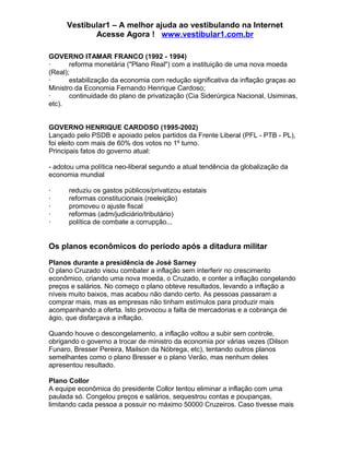 Vestibular1 – A melhor ajuda ao vestibulando na Internet
Acesse Agora ! www.vestibular1.com.br
GOVERNO ITAMAR FRANCO (1992 - 1994)
· reforma monetária ("Plano Real") com a instituição de uma nova moeda
(Real);
· estabilização da economia com redução significativa da inflação graças ao
Ministro da Economia Fernando Henrique Cardoso;
· continuidade do plano de privatização (Cia Siderúrgica Nacional, Usiminas,
etc).
GOVERNO HENRIQUE CARDOSO (1995-2002)
Lançado pelo PSDB e apoiado pelos partidos da Frente Liberal (PFL - PTB - PL),
foi eleito com mais de 60% dos votos no 1º turno.
Principais fatos do governo atual:
- adotou uma política neo-liberal segundo a atual tendência da globalização da
economia mundial
· reduziu os gastos públicos/privatizou estatais
· reformas constitucionais (reeleição)
· promoveu o ajuste fiscal
· reformas (adm/judiciário/tributário)
· política de combate a corrupção...
Os planos econômicos do período após a ditadura militar
Planos durante a presidência de José Sarney
O plano Cruzado visou combater a inflação sem interferir no crescimento
econômico, criando uma nova moeda, o Cruzado, e conter a inflação congelando
preços e salários. No começo o plano obteve resultados, levando a inflação a
níveis muito baixos, mas acabou não dando certo. As pessoas passaram a
comprar mais, mas as empresas não tinham estímulos para produzir mais
acompanhando a oferta. Isto provocou a falta de mercadorias e a cobrança de
ágio, que disfarçava a inflação.
Quando houve o descongelamento, a inflação voltou a subir sem controle,
obrigando o governo a trocar de ministro da economia por várias vezes (Dilson
Funaro, Bresser Pereira, Mailson da Nóbrega, etc), tentando outros planos
semelhantes como o plano Bresser e o plano Verão, mas nenhum deles
apresentou resultado.
Plano Collor
A equipe econômica do presidente Collor tentou eliminar a inflação com uma
paulada só. Congelou preços e salários, sequestrou contas e poupanças,
limitando cada pessoa a possuir no máximo 50000 Cruzeiros. Caso tivesse mais
 