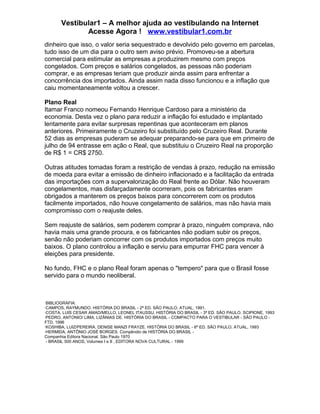 Vestibular1 – A melhor ajuda ao vestibulando na Internet
Acesse Agora ! www.vestibular1.com.br
dinheiro que isso, o valor seria sequestrado e devolvido pelo governo em parcelas,
tudo isso de um dia para o outro sem aviso prévio. Promoveu-se a abertura
comercial para estimular as empresas a produzirem mesmo com preços
congelados. Com preços e salários congelados, as pessoas não poderiam
comprar, e as empresas teriam que produzir ainda assim para enfrentar a
concorrência dos importados. Ainda assim nada disso funcionou e a inflação que
caiu momentaneamente voltou a crescer.
Plano Real
Itamar Franco nomeou Fernando Henrique Cardoso para a ministério da
economia. Desta vez o plano para reduzir a inflação foi estudado e implantado
lentamente para evitar surpresas repentinas que aconteceram em planos
anteriores. Primeiramente o Cruzeiro foi substituído pelo Cruzeiro Real. Durante
52 dias as empresas puderam se adequar preparando-se para que em primeiro de
julho de 94 entrasse em ação o Real, que substituiu o Cruzeiro Real na proporção
de R$ 1 = CR$ 2750.
Outras atitudes tomadas foram a restrição de vendas à prazo, redução na emissão
de moeda para evitar a emissão de dinheiro inflacionado e a facilitação da entrada
das importações com a supervalorização do Real frente ao Dólar. Não houveram
congelamentos, mas disfarçadamente ocorreram, pois os fabricantes eram
obrigados a manterem os preços baixos para concorrerem com os produtos
facilmente importados, não houve congelamento de salários, mas não havia mais
compromisso com o reajuste deles.
Sem reajuste de salários, sem poderem comprar à prazo, ninguém comprava, não
havia mais uma grande procura, e os fabricantes não podiam subir os preços,
senão não poderiam concorrer com os produtos importados com preços muito
baixos. O plano controlou a inflação e serviu para empurrar FHC para vencer à
eleições para presidente.
No fundo, FHC e o plano Real foram apenas o "tempero" para que o Brasil fosse
servido para o mundo neoliberal.
BIBLIOGRAFIA:
·CAMPOS, RAYMUNDO. HISTÓRIA DO BRASIL - 2ª ED. SÃO PAULO. ATUAL, 1991.
·COSTA, LUIS CESAR AMAD/MELLO, LEONEL ITAUSSU. HISTÓRIA DO BRASIL - 3ª ED. SÃO PAULO. SCIPIONE, 1993
·PEDRO, ANTONIO/ LIMA, LIZÂNIAS DE. HISTÓRIA DO BRASIL - COMPACTO PARA O VESTIBULAR - SÃO PAULO -
FTD, 1996
·KOSHIBA, LUIZ/PEREIRA, DENISE MANZI FRAYZE. HISTÓRIA DO BRASIL - 6ª ED. SÃO PAULO. ATUAL, 1993
·HERMIDA, ANTÔNIO JOSÉ BORGES. Compêndio de HISTÖRIA DO BRASIL -
Companhia Editora Nacional. São Paulo 1970
- BRASIL 500 ANOS, Volumes I e II , EDITORA NOVA CULTURAL - 1999
 