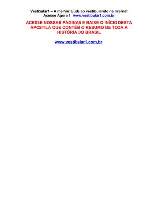 Vestibular1 – A melhor ajuda ao vestibulando na Internet
Acesse Agora ! www.vestibular1.com.br
ACESSE NOSSAS PÁGINAS E BAIXE O INÍCIO DESTA
APOSTILA QUE CONTÉM O RESUMO DE TODA A
HISTÓRIA DO BRASIL
www.vestibular1.com.br
 
