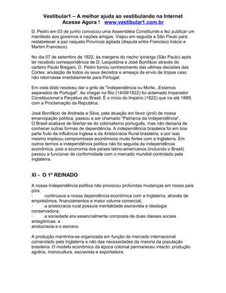 Vestibular1 – A melhor ajuda ao vestibulando na Internet
Acesse Agora ! www.vestibular1.com.br
D. Pedro em 03 de junho convocou uma Assembléia Constituinte e fez publicar um
manifesto aos governos e nações amigas. Viajou em seguida a São Paulo para
restabelecer a paz naquela Província agitada (disputa entre Francisco Inácio e
Martim Francisco).
No dia 07 de setembro de 1822, às margens do riacho Ipiranga (São Paulo) após
ter recebido correspondência de D. Leopoldina e José Bonifácio através do
carteiro Paulo Bregaro, D. Pedro tomou conhecimento das ultimas decisões das
Cortes: anulação de todos os seus decretos e ameaça de envio de tropas caso
não retornasse imediatamente para Portugal.
Em vista disto resolveu dar o grito de "Independência ou Morte...Estamos
separados de Portugal". Ao chegar no Rio (14/09/1822) foi aclamado Imperador
Constitucional e Perpétuo do Brasil. É o início do Império (1822) que ira até 1889,
com a Proclamação da Republica.
José Bonifácio de Andrada e Silva, pela atuação em favor (prol) de nossa
emancipação política, passou a ser chamado "Patriarca da Independência".
O Brasil acabava de libertar-se do colonialismo português, mas não deixaria de
conhecer outras formas de dependência. A independência brasileira foi em boa
parte fruto da influência inglesa e da Aristocracia Rural brasileira, e por isso
mesmo implicou compromissos econômicos muito fortes com a Inglaterra. Em
outros termos a independência política não foi seguida da independência
econômica, pois a economia dos países latino-americanos (incluindo o Brasil)
passou a funcionar de conformidade com o mercado mundial controlado pela
Inglaterra.
XI - O 1º REINADO
A nossa Independência política não provocou profundas mudanças em nosso país
pois:
· continuava a nossa dependência econômica com a Inglaterra, através de
empréstimos, financiamentos e maior volume comercial;
· a aristocracia rural possuía mentalidade escravista e ideologia
conservadora;
· a sociedade era essencialmente composta de duas classes sociais
antagônicas: a
aristocracia e o escravo.
A produção mantinha-se organizada em função do mercado internacional
comandado pela Inglaterra e não das necessidades da maioria da população
brasileira. O modelo econômico da época colonial permaneceu intacto: produção
agrária, monocultura, escravista e exportadora.
 