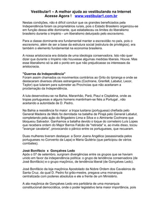 Vestibular1 – A melhor ajuda ao vestibulando na Internet
Acesse Agora ! www.vestibular1.com.br
Nestas condições, não é difícil concluir que os grandes beneficiados pela
Independência foram os proprietários rurais, pois o Estado Brasileiro organizou-se
em função dessa elite dominante, que estabeleceu os limites do liberalismo
brasileiro durante o Império - um liberalismo deturpado pelo escravismo.
Para a classe dominante era fundamental manter a escravidão no país, pois o
escravismo, além de ser a base da estrutura social (estrutura de privilégios), era
também o elemento fundamental na economia brasileira.
A nossa aristocracia era dotada de uma ideologia conservadora. Isto não quer
dizer que durante o Império não houvesse algumas medidas liberais. Houve. Mas
esse liberalismo só ia até o ponto em que não prejudicasse os interesses da
aristocracia.
"Guerras da Independência"
Foram assim chamados os movimentos contrários ao Grito do Ipiranga e onde se
destacaram diversos oficiais estrangeiros (Cochrane, Grenfell, Labatut, Lecor,
Taylor) que lutaram para submeter as Províncias que não aceitaram a
proclamação da Independência.
A luta desenvolveu-se na Bahia, Maranhão, Pará, Piauí e Cisplatina, onde as
tropas portuguesas e alguns homens mantinham-se fiéis a Portugal , não
aceitando a autoridade de D. Pedro.
Na Bahia a resistência foi maior: a tropa lusitana (portuguesa) chefiada pelo
General Madeira de Melo foi derrotada na batalha de Pirajá pelo General Labatut,
completando pela ação do Brigadeiro Lima e Silva e o Almirante Cochrane que
bloqueou Salvador. Ganhamos a batalha devido o toque do corneteiro Luís Lopes
que recebera ordem do Major Barros Falcão de "retirada" e, ao invés disso, tocou
"avançar cavalaria", provocando o pânico entre os portugueses, que recuaram.
Duas mulheres tiveram destaque: a Soror Joana Angélica (assassinada pelos
portugueses no Convento da Lapa) e Maria Quitéria (que participou de vários
combates).
José Bonifácio x Gonçalves Ledo
Após o 07 de setembro, surgiram divergências entre os grupos que se haviam
unido em favor da independência política: o grupo de tendência conservadora (de
José Bonifácio) e o grupo maçônico, de tendência liberal (de Gonçalves Ledo).
José Bonifácio da loja maçônica Apostolado da Nobre Ordem dos Cavaleiros de
Santa Cruz, da qual D. Pedro foi grão-mestre, pregava uma monarquia
centralizada com poderes absolutos e ele a frente de um Ministério.
A ala maçônica de Gonçalves Ledo era partidária de uma monarquia
constitucional democrática, onde o poder legislativo teria maior importância, pois
 