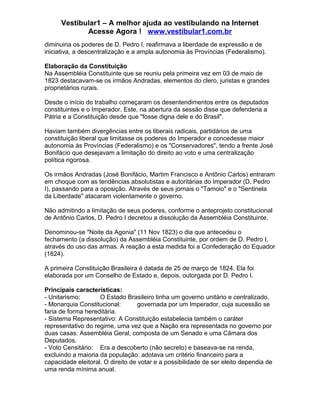 Vestibular1 – A melhor ajuda ao vestibulando na Internet
Acesse Agora ! www.vestibular1.com.br
diminuiria os poderes de D. Pedro I, reafirmava a liberdade de expressão e de
iniciativa, a descentralização e a ampla autonomia às Províncias (Federalismo).
Elaboração da Constituição
Na Assembléia Constituinte que se reuniu pela primeira vez em 03 de maio de
1823 destacavam-se os irmãos Andradas, elementos do clero, juristas e grandes
proprietários rurais.
Desde o início do trabalho começaram os desentendimentos entre os deputados
constituintes e o Imperador. Este, na abertura da sessão disse que defenderia a
Pátria e a Constituição desde que "fosse digna dele e do Brasil".
Haviam também divergências entre os liberais radicais, partidários de uma
constituição liberal que limitasse os poderes do Imperador e concedesse maior
autonomia às Províncias (Federalismo) e os "Conservadores", tendo a frente José
Bonifácio que desejavam a limitação do direito ao voto e uma centralização
política rigorosa.
Os irmãos Andradas (José Bonifácio, Martim Francisco e Antônio Carlos) entraram
em choque com as tendências absolutistas e autoritárias do Imperador (D. Pedro
I), passando para a oposição. Através de seus jornais o "Tamoio" e o "Sentinela
da Liberdade" atacaram violentamente o governo.
Não admitindo a limitação de seus poderes, conforme o anteprojeto constitucional
de Antônio Carlos, D. Pedro I decretou a dissolução da Assembléia Constituinte.
Denominou-se "Noite da Agonia" (11 Nov 1823) o dia que antecedeu o
fechamento (a dissolução) da Assembléia Constituinte, por ordem de D. Pedro I,
através do uso das armas. A reação a esta medida foi a Confederação do Equador
(1824).
A primeira Constituição Brasileira é datada de 25 de março de 1824. Ela foi
elaborada por um Conselho de Estado e, depois, outorgada por D. Pedro I.
Principais características:
- Unitarismo: O Estado Brasileiro tinha um governo unitário e centralizado.
- Monarquia Constitucional: governada por um Imperador, cuja sucessão se
faria de forma hereditária.
- Sistema Representativo: A Constituição estabelecia também o caráter
representativo do regime, uma vez que a Nação era representada no governo por
duas casas: Assembléia Geral, composta de um Senado e uma Câmara dos
Deputados.
- Voto Censitário: Era a descoberto (não secreto) e baseava-se na renda,
excluindo a maioria da população: adotava um critério financeiro para a
capacidade eleitoral. O direito de votar e a possibilidade de ser eleito dependia de
uma renda mínima anual.
 