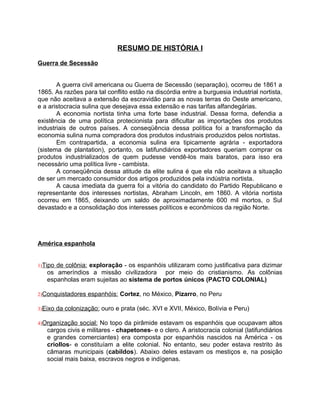 RESUMO DE HISTÓRIA I

Guerra de Secessão


       A guerra civil americana ou Guerra de Secessão (separação), ocorreu de 1861 a
1865. As razões para tal conflito estão na discórdia entre a burguesia industrial nortista,
que não aceitava a extensão da escravidão para as novas terras do Oeste americano,
e a aristocracia sulina que desejava essa extensão e nas tarifas alfandegárias.
       A economia nortista tinha uma forte base industrial. Dessa forma, defendia a
existência de uma política protecionista para dificultar as importações dos produtos
industriais de outros países. A conseqüência dessa política foi a transformação da
economia sulina numa compradora dos produtos industriais produzidos pelos nortistas.
       Em contrapartida, a economia sulina era tipicamente agrária - exportadora
(sistema de plantation), portanto, os latifundiários exportadores queriam comprar os
produtos industrializados de quem pudesse vendê-los mais baratos, para isso era
necessário uma política livre - cambista.
       A conseqüência dessa atitude da elite sulina é que ela não aceitava a situação
de ser um mercado consumidor dos artigos produzidos pela indústria nortista.
       A causa imediata da guerra foi a vitória do candidato do Partido Republicano e
representante dos interesses nortistas, Abraham Lincoln, em 1860. A vitória nortista
ocorreu em 1865, deixando um saldo de aproximadamente 600 mil mortos, o Sul
devastado e a consolidação dos interesses políticos e econômicos da região Norte.




América espanhola


1)Tipode colônia: exploração - os espanhóis utilizaram como justificativa para dizimar
   os ameríndios a missão civilizadora por meio do cristianismo. As colônias
   espanholas eram sujeitas ao sistema de portos únicos (PACTO COLONIAL)

2)Conquistadores    espanhóis: Cortez, no México, Pizarro, no Peru

3)Eixo   da colonização: ouro e prata (séc. XVI e XVII, México, Bolívia e Peru)

4)Organização  social: No topo da pirâmide estavam os espanhóis que ocupavam altos
   cargos civis e militares - chapetones- e o clero. A aristocracia colonial (latifundiários
   e grandes comerciantes) era composta por espanhóis nascidos na América - os
   criollos- e constituíam a elite colonial. No entanto, seu poder estava restrito às
   câmaras municipais (cabildos). Abaixo deles estavam os mestiços e, na posição
   social mais baixa, escravos negros e indígenas.
 