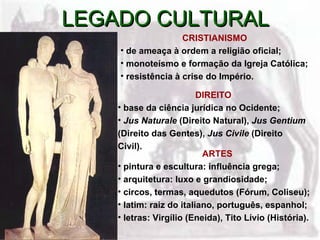 LEGADO CULTURAL
                    CRISTIANISMO
    • de ameaça à ordem a religião oficial;
    • monoteísmo e formação da Igreja Católica;
    • resistência à crise do Império.

                          DIREITO
    • base da ciência jurídica no Ocidente;
    • Jus Naturale (Direito Natural), Jus Gentium
    (Direito das Gentes), Jus Civile (Direito
    Civil).
                           ARTES
    • pintura e escultura: influência grega;
    • arquitetura: luxo e grandiosidade;
    • circos, termas, aquedutos (Fórum, Coliseu);
    • latim: raiz do italiano, português, espanhol;
    • letras: Virgílio (Eneida), Tito Lívio (História).
 