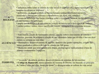 • influência sobre todas as esferas da vida social: o soberano era o sumo-sacerdote e os
          templos recolhiam os impostos;
          • politeísmo: os deuses podiam ter forma humana (antropomorfismo) ou serem
          associados a fenômenos naturais e astronômicos (ar, água, céu, estrelas);
    A     • crença na influência das forças cósmicas sobre a existência humana: desenvolvimento
 RELIGIÃO da astronomia e da astrologia;
          • amplo uso da magia e da adivinhação, criação do horóscopo e dos signos do zodíaco;
          • caráter prático: cultos, ritos e sacrifícios visando vantagens e recompensas terrenas.


                • Astronomia:
                           estudo de fenômenos celestes, noções sobre o movimento de estrelas e
            planetas, previsão de eclipses e criação de um calendário lunar que dividia o ano em doze
            meses e a semana em sete dias.
AS CIÊNCIAS • Matemática: desenvolvimento da álgebra, domínio das quatro operações, criação das
            raízes quadrada e cúbica e divisão do círculo em 360 graus.
            • Medicina: ainda que impregnada pela magia, já empregava medicamentos à base de
            plantas e tratamentos cirúrgicos.



                • “invenção” da ciência jurídica: desenvolvimento de sistemas de leis escritas;
O DIREITO       • Código de Hamurabi: marco pioneiro da história do Direito, era baseado no princípio
                de Talião (“olho por olho, dente por dente”) e abrangia todas as esferas da vida social.
 