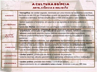 A C U L TU RA EG Í PC IA
                                   ARTE, C I ÊN C IA & REL IGI Ã O
                   • hieroglífica: de caráter sagrado, dominada por uma minoria de sacerdotes e escribas;
 A ESC RITA        decifrada no séc.XIX por Champollion, a partir de inscrições contidas na Pedra de Roseta;
                   • hierática e demótica: formas simplificadas e mais práticas para o uso cotidiano.

                   • textos sagrados e funerários, em papiros e nas paredes de templos, palácios e
A L ITERATU RA     túmulos;
                   • Livro dos Mortos: encontrado nos sarcófagos e pirâmides, continha instruções para o
                   morto proceder diante do Tribunal de Osíris, onde teria sua alma julgada.
                   • arquitetura: construção de grandes obras (palácios, templos, túmulos e pirâmides);
                   • pintura: executada segundo rígidos padrões estabelecidos pelos sacerdotes;
  AS ARTES
 PL Á STIC AS
                   conteúdo predominantemente religioso, apresentando informações políticas e cenas
                   cotidianas;
                   • escultura: estátuas colossais, cujo gigantismo representava a grandeza dos deuses
                   e o poder absoluto do Estado, reforçando o significado político-religioso da arte egípcia.
                   • crença na vida após a morte: desenvolvimento de técnicas de embalsamento
  A M ED IC IN A   (mumificação), grande conhecimento sobre anatomia e domínio de princípios da química;
                   • uso de medicamentos, realização de pequenas cirurgias e predomínio da magia.

                   • caráter prático: construção de obras e controle da produção;
A M ATEM Á TIC A
                   • sistema decimal, cálculos geométricos e operações aritméticas (soma e subtração).

                   • caráter prático: previsão das cheias e controle do tempo;
A ASTRO N O M IA
                   • desenvolvimento de um calendário solar e lunar, dividindo o ano em 365 dias.
 