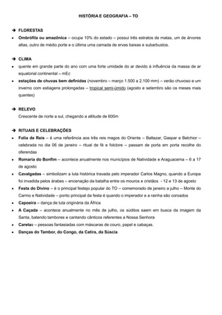 HISTÓRIA E GEOGRAFIA – TO
 FLORESTAS
Ombrófila ou amazônica – ocupa 10% do estado – possui três estratos de matas, um de árvores
altas, outro de médio porte e o última uma camada de ervas baixas e subarbustos.
 CLIMA
quente em grande parte do ano com uma forte umidade do ar devido à influência da massa de ar
equatorial continental – mEc
estações de chuvas bem definidas (novembro – março 1.500 a 2.100 mm) – verão chuvoso e um
inverno com estiagens prolongadas – tropical semi-úmido (agosto e setembro são os meses mais
quentes)
 RELEVO
Crescente de norte a sul, chegando a altitude de 600m
 RITUAIS E CELEBRAÇÕES
Folia de Reis – é uma referência aos três reis magos do Oriente – Baltazar, Gaspar e Belchior –
celebrada no dia 06 de janeiro – ritual de fé e folclore – passam de porta em porta recolhe do
oferendas
Romaria do Bonfim – acontece anualmente nos municípios de Natividade e Araguacema – 6 a 17
de agosto
Cavalgadas – simbolizam a luta histórica travada pelo imperador Carlos Magno, quando a Europa
foi invadida pelos árabes – encenação da batalha entre os mouros e cristãos - 12 e 13 de agosto
Festa do Divino – é o principal festejo popular do TO – comemorado de janeiro a julho – Monte do
Carmo e Natividade – ponto principal da festa é quando o imperador e a rainha são coroados
Capoeira – dança de luta originária da África
A Caçada – acontece anualmente no mês de julho, os súditos saem em busca da imagem da
Santa, batendo tambores e cantando cânticos referentes a Nossa Senhora
Caretas – pessoas fantasiadas com máscaras de couro, papel e cabaças.
Danças do Tambor, do Congo, da Catira, da Súscia

 