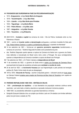 HISTÓRIA E GEOGRAFIA – TO

 POVOADOS QUE SURGIRAM NA FASE DA PECUÁRIA/NAVEGAÇÃO
1812 –Araguacema– antiga Santa Maria do Araguaia
1818 – Tocantinópolis – antiga Boa Vista
1824 – Lizarda – antiga Boa Sorte para Pirotaba
1834 – Taguatinga – antigaSanta Maria
1845 – Pedro Afonso – antigaSão João
1867 – Araguatins – antigaSão Vicente
1860 – Tocantínia – antigaPiabanha
 26/01/1815 – fundada a capital da comarca do norte - Vila da Palma, localizada entre os rios
Palmeiras e Paranã
 1821 – ocorre um levante contra a denominação portuguesa, a primeira investida foi feita pelo
Cap. Felipe Antônio Cardoso e o padre Luís Bartolomeu Marques “o apóstolo da liberdade”
 14 de setembro de 1821 – formou-se um governo provisório separatista transformando a
comarca em província – Teotônio Segurado foi eleito como presidente da junta
obs. Teotônio Segurado queria apenas a ruptura da Comarca do Norte com o governo de Goiás,
mais defendia a manutenção do Brasil como reino unido a Portugal. Os seus correligionários
queriam a independência da Comarca e também a ruptura de Brasil com Portugal.
 7 de setembro de 1822 – o D. Pedro I declara a independência do Brasil
 11 de novembro de 1822 – o governo de Goiás envia o padre Luiz Gonzaga de Camargo Fleury
acompanhado de tropas de cavaleiros armados para combater a revolta do norte.
 25 de abril de 1823 – o movimento fracassa por sua fragmentação e pelo período de transição
política (D. Pedro I tinha medo do país se desagregar).
 1873 e 1879 - Visconde de Taunay – escritor e deputado goiano – colocaem pauta por duas vezes
na Câmara Federal projetos para criação da Província de Boa Vista do Tocantins com capital em
Tocantinópolis
 PERÍODO REPUBLICANO 1889-1930 – REPÚBLICA VELHA
1889 – proclamação da república – a luta libertatória de população nortense continua sendo
reprimida – por outro lado a miséria, abandono e opressão motivaram inúmeros projetos
1889-1930 –os presidentes defendiam os grandes fazendeiros e mineiros
Geógrafo Ezequiel Ubatuba criou um projeto que dividia o país em 34 estados com limites definidos
pelos rios (já incluía o estado do TO)

_______________________________________________________________________________
__

 