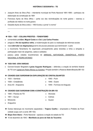 HISTÓRIA E GEOGRAFIA – TO
Joaquim Aires da Silva (Pai) – intendente municipal de Porto Nacional 1891-1895 – participou da
elaboração da constituição de 1891
Francisco Ayres da Silva (filho) – porta voz das reivindicações do norte goiano – exerceu a
profissão de médico no norte goiano
Oswaldo Ayres da Silva (neto) – 1953 fundou o jornal “a norma”
_______________________________________________________________________________
__
 1924 – 1927 – COLUNA PRESTES – TENENTISMO
comandada peloGen. Miguel Costa e o Cel. Luiz Carlos Prestes
pregava o fim da república velha, a modernização do país e a realização de reformas sociais
visavaderrubar as oligarquias(governo de poucas pessoas) que dominavam o país
o movimento Tenentismo foi organizado principalmente pelos tenentes e tinha a simpatia e
participação maior de sargentos, cabos e soldados
passou pelas cidades tocantinenses de ARRAIAS, NATIVIDADE, DIANÓPOLIS, PORTO
NACIONAL E PEDRO AFONSO
 1930-1945 –ERA VARGAS
Coronel Aviador Brigadeiro Lysias Augusto Rodrigues – defendeu a criação do território federal
do TO com capital em Pedro Afonso ou Carolina / Propôs também a Rodovia Belém/Brasília BR 153
 CIDADES QUE SURGIRAM DA EXPLORAÇÃO DE CRISTAL/QUARTZO
1933 – Xambioá

1940 – Puim

1939 – Cristalândia

1946 – Dueré

Anos 40 – Arapoema

1949 – Formoso do Araguaia

 CIDADES QUE SURGIRAM COM A CONSTRUÇÃO DA BR-153
1940 – Paraíso do TO

Alvorada

1951 – Gurupi

Colinas

Mirianorte

Guaraí

Araguaína
 Outras lideranças do movimento separatista – Trajano Coelho – empresário e Prefeito de Puim
(cidade surgiu com a const. BR 153)
 Bispo Dom Alano – Porto Nacional – apoiava a criação do estado do TO
 10 de dezembro de 1943 – Manifesto ao povo do Vale do Tocantins

 