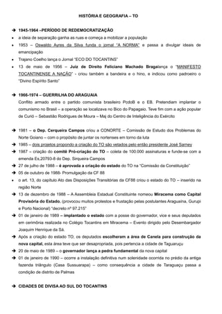 HISTÓRIA E GEOGRAFIA – TO
 1945-1964 –PERÍODO DE REDEMOCRATIZAÇÃO
a ideia de separação ganha as ruas e começa a mobilizar a população
1953 – Oswaldo Ayres da Silva funda o jornal “A NORMA” e passa a divulgar ideais de
emancipação
Trajano Coelho lança o Jornal “ECO DO TOCANTINS”
13 de maio de 1956 – Juiz de Direito Feliciano Machado Bragalança o “MANIFESTO
TOCANTINENSE A NAÇÃO” - criou também a bandeira e o hino, e indicou como padroeiro o
“Divino Espírito Santo”
 1966-1974 – GUERRILHA DO ARAGUAIA
Conflito armado entre o partido comunista brasileiro PcdoB e o EB. Pretendiam implantar o
comunismo no Brasil – a operação se localizava no Bico do Papagaio. Teve fim com a ação popular
de Curió – Sebastião Rodrigues de Moura – Maj do Centro de Inteligência do Exército
 1981 – o Dep. Cerqueira Campos criou a CONORTE – Comissão de Estudo dos Problemas do
Norte Goiano – com o propósito de juntar os nortenses em torno da luta
 1985 – dois projetos propondo a criação do TO são vetados pelo então presidente José Sarney
 1987 – criação do comitê Pró-criação do TO – coleta de 100.000 assinaturas e funde-se com a
emenda Es,20793-8 do Dep. Sirqueira Campos
 27 de julho de 1988 – é aprovada a criação do estado do TO na “Comissão da Constituição”
 05 de outubro de 1988- Promulgação da CF 88
o art. 13, do capítulo Ato das Disposições Transitórias da CF88 criou o estado do TO – inserido na
região Norte
 13 de dezembro de 1988 – A Assembleia Estadual Constituinte nomeou Miracema como Capital
Provisória do Estado. (provocou muitos protestos e frustação pelas postulantes Araguaína, Gurupi
e Porto Nacional) “decreto nº 97.215”
 01 de janeiro de 1989 – implantado o estado com a posse do governador, vice e seus deputados
em cerimônia realizada no Colégio Tocantins em Miracema – Evento dirigido pelo Desembargador
Joaquim Henrique da Sá.
 Após a criação do estado TO, os deputados escolheram a área de Canela para construção da
nova capital, esta área teve que ser desapropriada, pois pertencia a cidade de Taguaruçu
 20 de maio de 1989 – o governador lança a pedra fundamental da nova capital
 01 de janeiro de 1990 – ocorre a instalação definitiva num solenidade ocorrida no prédio da antiga
fazenda triângulo (Casa Sussuarapa) – como consequência a cidade de Taraguaçu passa a
condição de distrito de Palmas
 CIDADES DE DIVISA AO SUL DO TOCANTINS

 