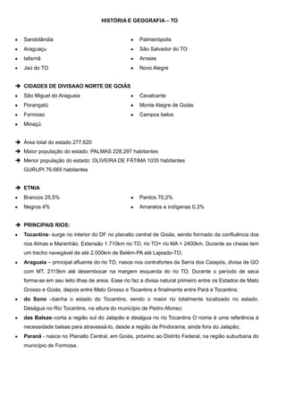 HISTÓRIA E GEOGRAFIA – TO

Sandolândia

Palmeirópolis

Araguaçu

São Salvador do TO

talismã

Arraias

Jaú do TO

Novo Alegre

 CIDADES DE DIVISAAO NORTE DE GOIÁS
São Miguel do Araguaia

Cavalcante

Porangatú

Monte Alegre de Goiás

Formoso

Campos belos

Minaçú
 Área total do estado 277.620
 Maior população do estado: PALMAS 228.297 habitantes
 Menor população do estado: OLIVEIRA DE FÁTIMA 1035 habitantes
GURUPI 76.665 habitantes
 ETNIA
Brancos 25,5%

Pardos 70,2%

Negros 4%

Amarelos e indígenas 0,3%

 PRINCIPAIS RIOS:
Tocantins- surge no interior do DF no planalto central de Goiás, sendo formado da confluência dos
rios Almas e Maranhão. Extensão 1.710km rio TO, rio TO+ rio MA = 2400km. Durante as cheias tem
um trecho navegável de até 2.000km de Belém-PA até Lajeado-TO;
Araguaia – principal afluente do rio TO, nasce nos contrafortes da Serra dos Caiapós, divisa de GO
com MT, 2115km até desembocar na margem esquerda do rio TO. Durante o período de seca
forma-se em seu leito ilhas de areia. Esse rio faz a divisa natural primeiro entre os Estados de Mato
Grosso e Goiás, depois entre Mato Grosso e Tocantins e finalmente entre Pará e Tocantins;
do Sono –banha o estado do Tocantins, sendo o maior rio totalmente localizado no estado.
Deságua no Rio Tocantins, na altura do município de Pedro Afonso;
das Balsas–corta a região sul do Jalapão e deságua no rio Tocantins O nome é uma referência à
necessidade balsas para atravessá-lo, desde a região de Pindorama, ainda fora do Jalapão;
Paranã - nasce no Planalto Central, em Goiás, próximo ao Distrito Federal, na região suburbana do
município de Formosa.

 