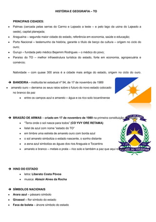 HISTÓRIA E GEOGRAFIA – TO

PRINCIPAIS CIDADES:
Palmas (cercada pelas serras do Carmo e Lajeado a leste – e pelo lago da usina do Lajeado a
oeste), capital planejada;
Araguaína – segunda maior cidade do estado, referência em economia, saúde e educação;
Porto Nacional – testemunho da história, garante o título de berço da cultura – origem no ciclo do
ouro;
Gurupi – fundada pelo médico Bejamim Rodrigues – o médico do povo;
Paraíso do TO – melhor infraestrutura turística do estado, forte em economia, agropecuária e
comércio;
Natividade – com quase 300 anos é a cidade mais antiga do estado, origem no ciclo do ouro.
 BANDEIRA – instituída lei estadual nº 94, de 17 de novembro de 1989
amarelo ouro – derrama os seus raios sobre o futuro do novo estado colocado
no branco da paz
entre os campos azul e amarelo – água e os rico solo tocantinense

 BRASÃO DE ARMAS – criado em 17 de novembro de 1989 na primeira constituição do estado
“Terra onde o sol nasce para todos” (CO YVY ORE RETAMA)
listel de azul com nome “estado do TO”
em timbre uma estrela de amarelo ouro com borda azul
o sol amarelo simboliza o estado nascente, o sonho distante
a asna azul simboliza as águas dos rios Araguaia e Tocantins
amarelo e branco – metais e prata – rico solo e também a paz que aqui reinará

 HINO DO ESTADO
letra: Liberato Costa Póvoa
musica: Abiezir Alves da Rocha
 SÍMBOLOS NACIONAIS
Arara azul – pássaro símbolo
Girassol – flor símbolo do estado
Fava de boleta – árvore símbolo do estado

 