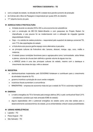 HISTÓRIA E GEOGRAFIA – TO

com a criação do estado, na década de 90 o estado teve grande aumento de produção
de Colinas até o Bico do Papagaio é responsável por quase 40% do rebanho
11º rebanho bovino do país
 AGRICULTURA E FRUTICULTURA
limitada durante os séculos XVII e XIX a uma economia de subsistência
com a construção da BR-153 Belém-Brasília e com pesquisas do Projeto Radam foi
intensificada, e aos poucos foi se modernizando com a utilização de irrigação (grande
disponibilidade hídrica)
Soja – é a estrela da cadeia produtiva – responsável pelo superávit da balança comercial TO,
com 71% das exportações do estado
a fruticultura aos poucos ganha espaço como alternativa à pecuária;
as principais culturas da fruticultura são: banana, abacaxi, manga, caju, coco, melão e
melancia.
O estado possui condições favoráveis para a agropecuária como: luminosidade, solos férteis
e planos, volume de chuvas bem definido e grande volume de águas nos rios
o ARROZ ainda é uma das principais culturas do estado, mesmo com o destaque e
crescimento das áreas de soja, milho e abacaxi
 INDÚSTRIA
distritosindustriais implantados pelo GOVERNO fortalecem e contribuem para o crescimento
da atividade industrial do TO;
governo incentiva a produção de couro verde e salgado
incentivos fiscais aumentam a concorrência
MINERATINS – empresa de economia mista de que o estado do TO é o acionista majoritário
 ENERGIA
a matriz energética do TO é formada pela energia elétrica (8%) e pelo combustível fóssil (31%
- considerado o produto que mais arrecada ICMS do estado)
alguns especialistas vêm o potencial energético do estado como uma das saídas para o
desenvolvimento socioeconômico do estado, já os ambientalistas criticam essas possibilidades
 USINAS HIDRELÉTRICAS
Lajeado – TO
Peixe Angical – TO
São Salvador - TO

 