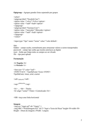 Optgroup – Agrupar grandes listas separando por grupos

<select>
<optgroup label="Swedish Cars">
<option value ="volvo">Volvo</option>
<option value ="saab">Saab</option>
</optgroup>
<optgroup label="German Cars">
<option value ="mercedes">Mercedes</option>
<option value ="audi">Audi</option>
</optgroup>
</select>

<input type=”tipo” name=”nome” value=”valor default>

tipo:
hidden – campo oculto, normalmente para armazenar valores a serem transportados
password – campo tipo senha que mostra asteriscos ao digitar
reset – botão que limpa todos as campos ao ser clicado
file – tipo para upload

Formatação

<b>Negrito</b>
<s>Riscado</s>

<font size="3" color="red">
<FONT FACE = TipoDaFonte>Texto</FONT>
TipoDaFonte: times, arial, courier

<sub>subscrito</sub>

        sobrescrito
<sup>             </sup>

<h1> ... <h6> - Títulos
<h1 align=”center”>Título 1 Centralizado</h1>


<HR> traça uma linha horizontal


Imagem
<img src="angry.gif" alt="Angry" />
<img SRC="NomeImagem.Ext" ALT="Aqui o Texto de Dicas" height=50 width=50>
Height - Altura da imagem e Width - Largura



                                                                                  2
 