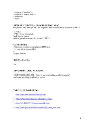 <frame src ="sun.htm" />
<frame src ="mercur.htm" />
</frameset>
</html>


HTML RESPEITANDO A POSIÇÃO DE DIGITAÇÃO
O comando (tag) para que o HTML respeite a posição de digitação do texto é o <PRE>.

Exemplo:
<PRE> O que for digitado
Será visto na mesma
posição quando usarmos este comando.</PRE>


COMENTÁRIO
Para inserir comentários em páginas HTML use
<!-- para iniciar o comentário
e
--> para finalizar.


QUEBRAR LINHA

<br>


IMAGEM DE FUNDO NA PÁGINA

<BODY BACKGROUND = "http://www.ctonline.hpg.com.br/figura.jpg">
A figura é repetida preenchendo a página.




TABELAS DE CORES HTML

1 - http://www.ufpa.br/dicas/html-cor.htm

2 - http://orbita.starmedia.com/~edaurelio/a12.htm

3 - http://209.135.157.193/html/colortable.html

4 - http://www.geocities.com/ensinandohtml/cores_html.htm




                                                                                  4
 