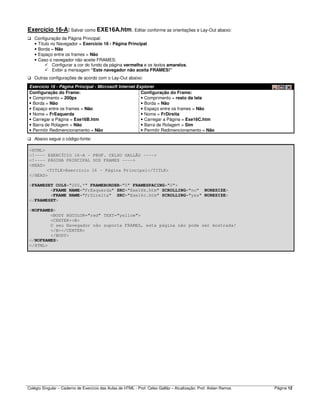 Colégio Singular – Caderno de Exercício das Aulas de HTML - Prof. Celso Gallão – Atualização: Prof. Aislan Ramos Página 12
Exercício 16-A: Salvar como EXE16A.htm. Editar conforme as orientações e Lay-Out abaixo:
Configuração da Página Principal:
• Título no Navegador = Exercício 16 - Página Principal
• Borda = Não
• Espaço entre os frames = Não
• Caso o navegador não aceite FRAMES:
Configurar a cor do fundo da página vermelha e os textos amarelos.
Exibir a mensagem “Este navegador não aceita FRAMES!”
Outras configurações de acordo com o Lay-Out abaixo:
Exercício 16 - Página Principal - Microsoft Internet Explorer
Configuração do Frame:
• Comprimento = 200px
• Borda = Não
• Espaço entre os frames = Não
• Nome = FrEsquerda
• Carregar a Página = Exe16B.htm
• Barra de Rolagem = Não
• Permitir Redimencionamento = Não
Configuração do Frame:
• Comprimento = resto da tela
• Borda = Não
• Espaço entre os frames = Não
• Nome = FrDireita
• Carregar a Página = Exe16C.htm
• Barra de Rolagem = Sim
• Permitir Redimencionamento = Não
Abaixo segue o código-fonte:
<HTML>
<!---- EXERCÍCIO 16-A - PROF. CELSO GALLÃO ---->
<!---- PÁGINA PRINCIPAL DOS FRAMES ---->
<HEAD>
<TITLE>Exercício 16 - Página Principal</TITLE>
</HEAD>
<FRAMESET COLS="200,*" FRAMEBORDER="0" FRAMESPACING="0">
<FRAME NAME="FrEsquerda" SRC="Exe16b.htm" SCROLLING="no" NORESIZE>
<FRAME NAME="FrDireita" SRC="Exe16c.htm" SCROLLING="yes" NORESIZE>
</FRAMESET>
<NOFRAMES>
<BODY BGCOLOR="red" TEXT="yellow">
<CENTER><B>
O seu Navegador não suporta FRAMES, esta página não pode ser mostrada!
</B></CENTER>
</BODY>
</NOFRAMES>
</HTML>
 