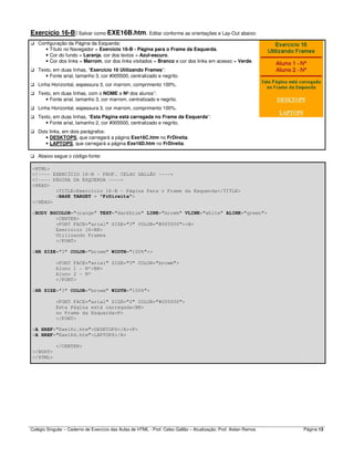 Colégio Singular – Caderno de Exercício das Aulas de HTML - Prof. Celso Gallão – Atualização: Prof. Aislan Ramos Página 13
Exercício 16-B: Salvar como EXE16B.htm. Editar conforme as orientações e Lay-Out abaixo:
Configuração da Página da Esquerda:
• Título no Navegador = Exercício 16-B - Página para o Frame da Esquerda.
• Cor do fundo = Laranja, cor dos textos = Azul-escuro.
• Cor dos links = Marrom, cor dos links visitados = Branco e cor dos links em acesso = Verde.
Texto, em duas linhas, “Exercício 16 Utilizando Frames”:
• Fonte arial, tamanho 3, cor #005500, centralizado e negrito.
Linha Horizontal, espessura 3, cor marrom, comprimento 100%.
Texto, em duas linhas, com o NOME e Nº dos alunos”:
• Fonte arial, tamanho 3, cor marrom, centralizado e negrito.
Linha Horizontal, espessura 3, cor marrom, comprimento 100%.
Texto, em duas linhas, “Esta Página está carregada no Frame da Esquerda”:
• Fonte arial, tamanho 2, cor #005500, centralizado e negrito.
Dois links, em dois parágrafos:
• DESKTOPS, que carregará a página Exe16C.htm no FrDireita.
• LAPTOPS, que carregará a página Exe16D.htm no FrDireita.
Abaixo segue o código-fonte:
<HTML>
<!---- EXERCÍCIO 16-B - PROF. CELSO GALLÃO ---->
<!---- PÁGINA DA ESQUERDA ---->
<HEAD>
<TITLE>Exercício 16-B - Página Para o Frame da Esquerda</TITLE>
<BASE TARGET = "FrDireita">
</HEAD>
<BODY BGCOLOR="orange" TEXT="darkblue" LINK="browm" VLINK="white" ALINK="green">
<CENTER>
<FONT FACE="arial" SIZE="3" COLOR="#005500"><B>
Exercício 16<BR>
Utilizando Frames
</FONT>
<HR SIZE="3" COLOR="browm" WIDTH="100%">>
<FONT FACE="arial" SIZE="3" COLOR="browm">
Aluno 1 - Nº<BR>
Aluno 2 - Nº
</FONT>
<HR SIZE="3" COLOR="browm" WIDTH="100%">
<FONT FACE="arial" SIZE="2" COLOR="#005500">
Esta Página está carregada<BR>
no Frame da Esquerda<P>
</FONT>
<A HREF="Exe16c.htm">DESKTOPS</A><P>
<A HREF="Exe16d.htm">LAPTOPS</A>
</CENTER>
</BODY>
</HTML>
 