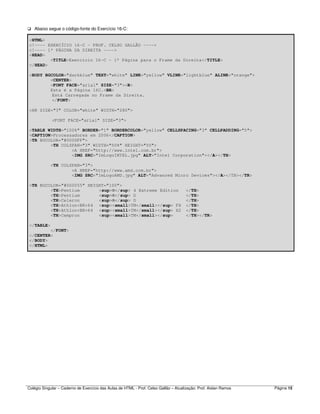 Colégio Singular – Caderno de Exercício das Aulas de HTML - Prof. Celso Gallão – Atualização: Prof. Aislan Ramos Página 15
Abaixo segue o código-fonte do Exercício 16-C:
<HTML>
<!---- EXERCÍCIO 16-C - PROF. CELSO GALLÃO ---->
<!---- 1ª PÁGINA DA DIREITA ---->
<HEAD>
<TITLE>Exercício 16-C - 1ª Página para o Frame da Direita</TITLE>
</HEAD>
<BODY BGCOLOR="darkblue" TEXT="white" LINK="yellow" VLINK="lightblue" ALINK="orange">
<CENTER>
<FONT FACE="arial" SIZE="3"><B>
Esta é a Página 16C.<BR>
Está Carregada no Frame da Direita.
</FONT>
<HR SIZE="3" COLOR="white" WIDTH="280">
<FONT FACE="arial" SIZE="3">
<TABLE WIDTH="100%" BORDER="1" BORDERCOLOR="yellow" CELLSPACING="3" CELLPADDING="5">
<CAPTION>Processadores em 2006</CAPTION>
<TR BGCOLOR="#0000FF">
<TH COLSPAN="3" WIDTH="50%" HEIGHT="50">
<A HREF="http://www.intel.com.br">
<IMG SRC="ImLogoINTEL.jpg" ALT="Intel Corporation"></A></TH>
<TH COLSPAN="3">
<A HREF="http://www.amd.com.br">
<IMG SRC="ImLogoAMD.jpg" ALT="Advanced Micro Devices"></A></TH></TR>
<TR BGCOLOR="#000055" HEIGHT="100">
<TH>Pentium <sup>®</sup> 4 Extreme Edition </TH>
<TH>Pentium <sup>®</sup> D </TH>
<TH>Celeron <sup>®</sup> D </TH>
<TH>Athlon<BR>64 <sup><small>TM</small></sup> FX </TH>
<TH>Athlon<BR>64 <sup><small>TM</small></sup> X2 </TH>
<TH>Cempron <sup><small>TM</small></sup> </TH></TR>
</TABLE>
</FONT>
</CENTER>
</BODY>
</HTML>
 
