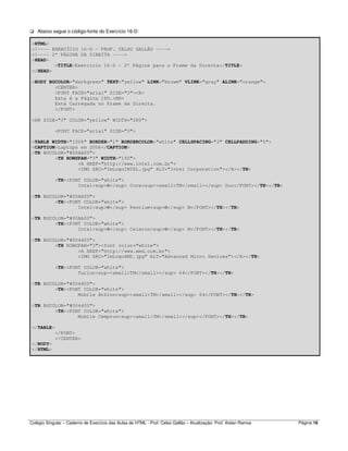 Colégio Singular – Caderno de Exercício das Aulas de HTML - Prof. Celso Gallão – Atualização: Prof. Aislan Ramos Página 16
Abaixo segue o código-fonte do Exercício 16-D:
<HTML>
<!---- EXERCÍCIO 16-D - PROF. CELSO GALLÃO ---->
<!---- 2ª PÁGINA DA DIREITA ---->
<HEAD>
<TITLE>Exercício 16-D - 2ª Página para o Frame da Direita</TITLE>
</HEAD>
<BODY BGCOLOR="darkgreen" TEXT="yellow" LINK="browm" VLINK="gray" ALINK="orange">
<CENTER>
<FONT FACE="arial" SIZE="3"><B>
Esta é a Página 16D.<BR>
Está Carregada no Frame da Direita.
</FONT>
<HR SIZE="3" COLOR="yellow" WIDTH="280">
<FONT FACE="arial" SIZE="3">
<TABLE WIDTH="100%" BORDER="1" BORDERCOLOR="white" CELLSPACING="3" CELLPADDING="5">
<CAPTION>Laptops em 2006</CAPTION>
<TR BGCOLOR="#00AA00">
<TH ROWSPAN="3" WIDTH="150">
<A HREF="http://www.intel.com.br">
<IMG SRC="ImLogoINTEL.jpg" ALT="Intel Corporation"></A></TH>
<TH><FONT COLOR="white">
Intel<sup>®</sup> Core<sup><small>TM</small></sup> Duo</FONT></TH></TR>
<TR BGCOLOR="#00AA00">
<TH><FONT COLOR="white">
Intel<sup>®</sup> Pentium<sup>®</sup> M</FONT></TH></TR>
<TR BGCOLOR="#00AA00">
<TH><FONT COLOR="white">
Intel<sup>®</sup> Celeron<sup>®</sup> M</FONT></TH></TR>
<TR BGCOLOR="#004400">
<TH ROWSPAN="3"><font color="white">
<A HREF="http://www.amd.com.br">
<IMG SRC="ImLogoAMD.jpg" ALT="Advanced Micro Devices"></A></TH>
<TH><FONT COLOR="white">
Turion<sup><small>TM</small></sup> 64</FONT></TH></TR>
<TR BGCOLOR="#004400">
<TH><FONT COLOR="white">
Mobile Athlon<sup><small>TM</small></sup> 64</FONT></TH></TR>
<TR BGCOLOR="#004400">
<TH><FONT COLOR="white">
Mobile Cempron<sup><small>TM</small></sup></FONT></TH></TR>
</TABLE>
</FONT>
</CENTER>
</BODY>
</HTML>
 