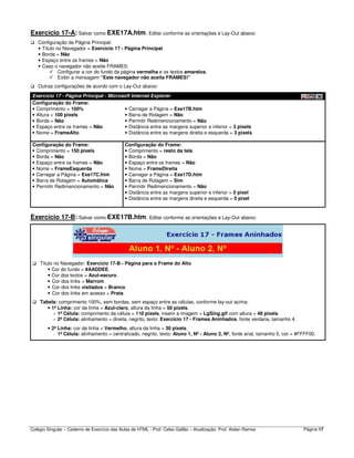 Colégio Singular – Caderno de Exercício das Aulas de HTML - Prof. Celso Gallão – Atualização: Prof. Aislan Ramos Página 17
Exercício 17-A: Salvar como EXE17A.htm. Editar conforme as orientações e Lay-Out abaixo:
Configuração da Página Principal:
• Título no Navegador = Exercício 17 - Página Principal
• Borda = Não
• Espaço entre os frames = Não
• Caso o navegador não aceite FRAMES:
Configurar a cor do fundo da página vermelha e os textos amarelos.
Exibir a mensagem “Este navegador não aceita FRAMES!”
Outras configurações de acordo com o Lay-Out abaixo:
Exercício 17 - Página Principal - Microsoft Internet Explorer
Configuração do Frame:
• Comprimento = 100%
• Altura = 100 pixels
• Borda = Não
• Espaço entre os frames = Não
• Nome = FrameAlto
• Carregar a Página = Exe17B.htm
• Barra de Rolagem = Não
• Permitir Redimencionamento = Não
• Distância entre as margens superior e inferior = 3 pixels
• Distância entre as margens direita e esquerda = 3 pixels
Configuração do Frame:
• Comprimento = 150 pixels
• Borda = Não
• Espaço entre os frames = Não
• Nome = FrameEsquerda
• Carregar a Página = Exe17C.htm
• Barra de Rolagem = Automática
• Permitir Redimencionamento = Não
Configuração do Frame:
• Comprimento = resto da tela
• Borda = Não
• Espaço entre os frames = Não
• Nome = FrameDireita
• Carregar a Página = Exe17D.htm
• Barra de Rolagem = Sim
• Permitir Redimencionamento = Não
• Distância entre as margens superior e inferior = 0 pixel
• Distância entre as margens direita e esquerda = 0 pixel
Exercício 17-B: Salvar como EXE17B.htm. Editar conforme as orientações e Lay-Out abaixo:
Título no Navegador: Exercício 17-B - Página para o Frame do Alto
• Cor do fundo = #AADDEE.
• Cor dos textos = Azul-escuro.
• Cor dos links = Marrom.
• Cor dos links visitados = Branco.
• Cor dos links em acesso = Prata.
Tabela: comprimento 100%, sem bordas, sem espaço entre as células, conforme lay-out acima:
• 1ª Linha: cor da linha = Azul-claro, altura da linha = 50 pixels.
- 1ª Célula: comprimento da célula = 110 pixels, inserir a imagem = LgSing.gif com altura = 48 pixels.
- 2ª Célula: alinhamento = direita, negrito, texto: Exercício 17 - Frames Aninhados, fonte verdana, tamanho 4.
• 2ª Linha: cor da linha = Vermelho, altura da linha = 30 pixels.
- 1ª Célula: alinhamento = centralizado, negrito, texto: Aluno 1, Nº - Aluno 2, Nº, fonte arial, tamanho 5, cor = #FFFF00.
 