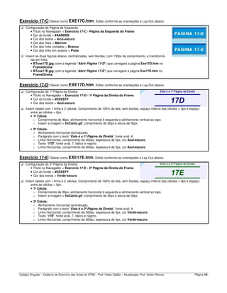 Colégio Singular – Caderno de Exercício das Aulas de HTML - Prof. Celso Gallão – Atualização: Prof. Aislan Ramos Página 18
Exercício 17-C: Salvar como EXE17C.htm. Editar conforme as orientações e Lay-Out abaixo:
Configuração da Página da Esquerda:
• Título no Navegador = Exercício 17-C - Página da Esquerda do Frame.
• Cor do fundo = #AADDEE
• Cor dos textos = Azul-escuro
• Cor dos links = Marrom
• Cor dos links visitados = Branco
• Cor dos links em acesso = Prata
Inserir as duas figuras abaixo, centralizadas, sem bordas, com 130px de comprimento, e transformá-
las em links:
• BTexe17D.jpg (com a legenda “Abrir Página 17-D”) que carregará a página Exe17D.htm no
FrameDireita.
• BTexe17E.jpg (com a legenda “Abrir Página 17-E”) que carregará a página Exe17E.htm no
FrameDireita.
Exercício 17-D: Salvar como EXE17D.htm. Editar conforme as orientações e Lay-Out abaixo:
Configuração da 1ª Página da Direita:
• Título no Navegador = Exercício 17-D - 1ª Página da Direita do Frame.
• Cor do fundo = #EEEEFF
• Cor dos textos = Azul-escuro
Inserir tabela com 1 linha e 2 células: Comprimento de 100% da tela, sem bordas, espaço interno das células = 0px e espaço
entre as células = 0px.
• 1ª Célula:
o Comprimento de 30px, alinhamento horizontal à esquerda e alinhamento vertical ao topo.
o Inserir a imagem = ImCanto.gif, comprimento de 50px e altura de 50px.
• 2ª Célula:
o Alinhamento horizontal centralizado.
o Parágrafo com o texto “Esta é a 1ª Página da Direita”, fonte arial, 4.
o Linha Horizontal, comprimento de 300px, espessura de 5px, cor Azul-escuro.
o Texto “17D”, fonte arial, 7, itálico e negrito.
o Linha Horizontal, comprimento de 300px, espessura de 5px, cor Azul-escuro.
Exercício 17-E: Salvar como EXE17E.htm. Editar conforme as orientações e Lay-Out abaixo:
Configuração da 2ª Página da Direita:
• Título no Navegador = Exercício 17-E - 2ª Página da Direita do Frame.
• Cor do fundo = #EEEEFF
• Cor dos textos = Verde-escuro
Inserir tabela com 1 linha e 2 células: Comprimento de 100% da tela, sem bordas, espaço interno das células = 0px e espaço
entre as células = 0px.
• 1ª Célula:
o Comprimento de 30px, alinhamento horizontal à esquerda e alinhamento vertical ao topo.
o Inserir a imagem = ImCanto.gif, comprimento de 50px e altura de 50px.
• 2ª Célula:
o Alinhamento horizontal centralizado.
o Parágrafo com o texto “Esta é a 2ª Página da Direita”, fonte arial, 4.
o Linha Horizontal, comprimento de 300px, espessura de 5px, cor Verde-escuro.
o Texto “17E”, fonte arial, 7, itálico e negrito.
o Linha Horizontal, comprimento de 300px, espessura de 5px, cor Verde-escuro.
 