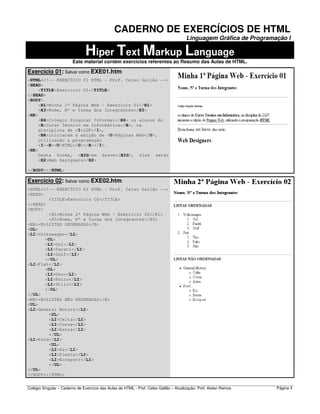 Colégio Singular – Caderno de Exercício das Aulas de HTML - Prof. Celso Gallão – Atualização: Prof. Aislan Ramos Página 1
CADERNO DE EXERCÍCIOS DE HTML
Linguagem Gráfica de Programação I
Hiper Text Markup Language
Este material contém exercícios referentes ao Resumo das Aulas de HTML.
Exercício 01: Salvar como EXE01.htm:
<HTML><!-- EXERCÍCIO 01 HTML - Prof. Celso Gallão -->
<HEAD>
<TITLE>Exercício O1</TITLE>
</HEAD>
<BODY>
<H1>Minha 1ª Página Web - Exercício 01</H1>
<H3>Nome, Nº e Turma dos Integrantes</H3>
<HR>
<H6>Colégio Singular Informa:</H6> os alunos do
<B>Curso Técnico em Informática</B>, na
disciplina de <I>LGP</I>,
<BR>iniciaram a edição de <U>Páginas Web</U>,
utilizando a programação
<I><B><U>HTML</U></B></I>.
<HR>
Desta forma, <BIG>em breve</BIG>, eles serão
<H2>Web Designers</H2>
</BODY></HTML>
Exercício 02: Salvar como EXE02.htm:
<HTML><!-- EXERCÍCIO 02 HTML - Prof. Celso Gallão -->
<HEAD>
<TITLE>Exercício O2</TITLE>
</HEAD>
<BODY>
<H1>Minha 2ª Página Web - Exercício 02</H1>
<H3>Nome, Nº e Turma dos Integrantes</H3>
<HR><B>LISTAS ORDENADAS</B>
<OL>
<LI>Volkswagen</LI>
<OL>
<LI>Gol</LI>
<LI>Parati</LI>
<LI>Golf</LI>
</OL>
<LI>Fiat</LI>
<OL>
<LI>Uno</LI>
<LI>Palio</LI>
<LI>Stilo</LI>
</OL>
</OL>
<HR><B>LISTAS NÃO ORDENADAS</B>
<UL>
<LI>General Motors</LI>
<UL>
<LI>Celta</LI>
<LI>Corsa</LI>
<LI>Astra</LI>
</UL>
<LI>Ford</LI>
<UL>
<LI>Ka</LI>
<LI>Fiesta</LI>
<LI>Ecosport</LI>
</UL>
</UL>
</BODY></HTML>
 