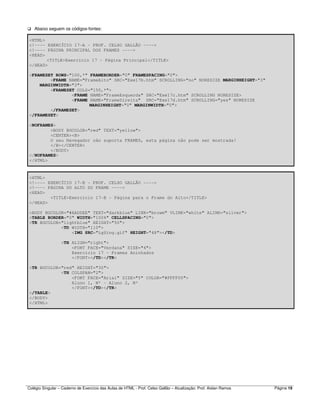 Colégio Singular – Caderno de Exercício das Aulas de HTML - Prof. Celso Gallão – Atualização: Prof. Aislan Ramos Página 19
Abaixo seguem os códigos-fontes:
<HTML>
<!---- EXERCÍCIO 17-A - PROF. CELSO GALLÃO ---->
<!---- PÁGINA PRINCIPAL DOS FRAMES ---->
<HEAD>
<TITLE>Exercício 17 - Página Principal</TITLE>
</HEAD>
<FRAMESET ROWS="100,*" FRAMEBORDER="0" FRAMESPACING="0">
<FRAME NAME="FrameAlto" SRC="Exe17b.htm" SCROLLING="no" NORESIZE MARGINHEIGHT="3"
MARGINWIDTH="3">
<FRAMESET COLS="150,*">
<FRAME NAME="FrameEsquerda" SRC="Exe17c.htm" SCROLLING NORESIZE>
<FRAME NAME="FrameDireita" SRC="Exe17d.htm" SCROLLING="yes" NORESIZE
MARGINHEIGHT="0" MARGINWIDTH="0">
</FRAMESET>
</FRAMESET>
<NOFRAMES>
<BODY BGCOLOR="red" TEXT="yellow">
<CENTER><B>
O seu Navegador não suporta FRAMES, esta página não pode ser mostrada!
</B></CENTER>
</BODY>
</NOFRAMES>
</HTML>
<HTML>
<!---- EXERCÍCIO 17-B - PROF. CELSO GALLÃO ---->
<!---- PÁGINA DO ALTO DO FRAME ---->
<HEAD>
<TITLE>Exercício 17-B - Página para o Frame do Alto</TITLE>
</HEAD>
<BODY BGCOLOR="#AADDEE" TEXT="darkblue" LINK="browm" VLINK="white" ALINK="silver">
<TABLE BORDER="0" WIDTH="100%" CELLSPACING="0">
<TR BGCOLOR="lightblue" HEIGHT="50">
<TD WIDTH="110">
<IMG SRC="LgSing.gif" HEIGHT="48"></TD>
<TH ALIGN="right">
<FONT FACE="Verdana" SIZE="4">
Exercício 17 - Frames Aninhados
</FONT></TD></TR>
<TR BGCOLOR="red" HEIGHT="30">
<TH COLSPAN="2">
<FONT FACE="Arial" SIZE="5" COLOR="#FFFF00">
Aluno 1, Nº - Aluno 2, Nº
</FONT></TD></TR>
</TABLE>
</BODY>
</HTML>
 
