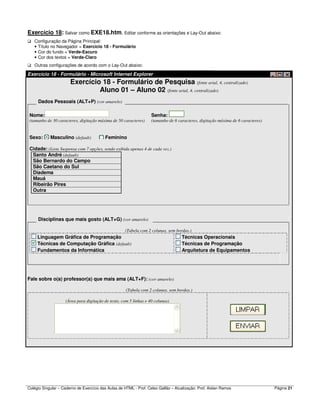 Colégio Singular – Caderno de Exercício das Aulas de HTML - Prof. Celso Gallão – Atualização: Prof. Aislan Ramos Página 21
Exercício 18: Salvar como EXE18.htm. Editar conforme as orientações e Lay-Out abaixo:
Configuração da Página Principal:
• Título no Navegador = Exercício 18 - Formulário
• Cor do fundo = Verde-Escuro
• Cor dos textos = Verde-Claro
Outras configurações de acordo com o Lay-Out abaixo:
Exercício 18 - Formulário - Microsoft Internet Explorer
Exercício 18 - Formulário de Pesquisa (fonte arial, 4, centralizado)
Aluno 01 – Aluno 02 (fonte arial, 4, centralizado)
Dados Pessoais (ALT+P) (cor amarelo)
Nome: Senha:
(tamanho de 30 caracteres, digitação máxima de 50 caracteres) (tamanho de 6 caracteres, digitação máxima de 6 caracteres)
Sexo: Masculino (default) Feminino
Cidade: (Lista Suspensa com 7 opções, sendo exibida apenas 4 de cada vez.)
Santo André (default)
São Bernardo do Campo
São Caetano do Sul
Diadema
Mauá
Ribeirão Pires
Outra
Disciplinas que mais gosto (ALT+G) (cor amarelo)
(Tabela com 2 colunas, sem bordas.)
Linguagem Gráfica de Programação
Técnicas de Computação Gráfica (default)
Fundamentos da Informática
Técnicas Operacionais
Técnicas de Programação
Arquitetura de Equipamentos
Fale sobre o(a) professor(a) que mais ama (ALT+F): (cor amarelo)
(Tabela com 2 colunas, sem bordas.)
(Área para digitação de texto, com 5 linhas e 40 colunas)
 