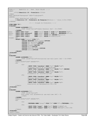 Colégio Singular – Caderno de Exercício das Aulas de HTML - Prof. Celso Gallão – Atualização: Prof. Aislan Ramos Página 22
<HTML><!---- EXERCÍCIO 18 - PROF. CELSO GALLÃO ---->
<HEAD>
<TITLE>Exercício 18 - Formulário</TITLE>
</HEAD>
<BODY BGCOLOR="darkgreen" TEXT="lightgreen">
<CENTER>
<FONT FACE="arial" SIZE="4">
<B>Exercício 18 - Formulário de Pesquisa<BR>Aluno 1 - Aluno 2</B></FONT>
</CENTER>
<!---- Criação do Formulário ---->
<FORM NAME="F1">
<FIELDSET>
<LEGEND ACCESSKEY="P">
<FONT COLOR="yellow">Dados Pessoais (ALT + P)</FONT>
</LEGEND>
Nome: <INPUT TYPE="text" NAME="txt1" VALUE="" SIZE="30" MAXLENGTH="50">
Senha: <INPUT TYPE="password" NAME="psw1" VALUE="" SIZE="6" MAXLENGTH="6"><P>
Sexo: <INPUT TYPE="radio" NAME="rd1" VALUE="M" CHECKED>Masculino
<INPUT TYPE="radio" NAME="rd1" VALUE="F">Feminino<P>
Cidade: <BR>
<SELECT NAME="lista1" SIZE="4">
<OPTION SELECTED>Santo André</OPTION>
<OPTION>São Bernardo</OPTION>
<OPTION>São Caetano</OPTION>
<OPTION>Diadema</OPTION>
<OPTION>Mauá</OPTION>
<OPTION>Ribeirão Pires</OPTION>
<OPTION>Outra</OPTION>
</SELECT>
</FIELDSET>
<P>
<FIELDSET>
<LEGEND ACCESSKEY="G">
<FONT COLOR="yellow">Disciplinas que mais gosto (ALT + G)</FONT>
</LEGEND>
<TABLE WIDTH="100%" BORDER="0">
<TR>
<TD>
<INPUT TYPE="checkbox" NAME="cx1" VALUE="LGP">
Linguagem Gráfica de Programação<BR>
<INPUT TYPE="checkbox" NAME="cx1" VALUE="TCG" CHECKED>
Técnicas de Computação Gráfica<BR>
<INPUT TYPE="checkbox" NAME="cx1" VALUE="FI">
Fundamentos da Informática</TD>
<TD>
<INPUT TYPE="checkbox" NAME="cx1" VALUE="TO">
Técnicas Operacionais<BR>
<INPUT TYPE="checkbox" NAME="cx1" VALUE="TP">
Técnicas de Programação<BR>
<INPUT TYPE="checkbox" NAME="cx1" VALUE="AE">
Arquitetura de Equipamentos</TD></TR>
</TABLE>
</FIELDSET>
<P>
<FIELDSET>
<LEGEND ACCESSKEY="F">
<FONT COLOR="yellow">
Fale sobre o(a) professor(a) que mais ama (ALT + F)
</FONT>
</LEGEND>
<TABLE WIDTH="100%" BORDER="0">
<TR>
<TD>
<TEXTAREA NAME="area1" COLS="40" ROWS="5"></TEXTAREA></TD>
<TD>
<INPUT TYPE="reset" NAME="bt2" VALUE="LIMPAR"><P>
<INPUT TYPE="submit" NAME="bt1" VALUE="ENVIAR"></TD></TR>
</TABLE>
</FIELDSET>
</BODY></HTML>
 
