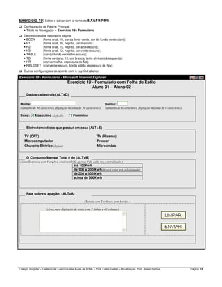 Colégio Singular – Caderno de Exercício das Aulas de HTML - Prof. Celso Gallão – Atualização: Prof. Aislan Ramos Página 23
Exercício 19: Editar e salvar com o nome de EXE19.htm:
Configuração da Página Principal:
• Título no Navegador = Exercício 19 - Formulário
Definindo estilos na própria página:
• BODY {fonte arial, 10, cor da fonte verde, cor do fundo verde-claro};
• H1 {fonte arial, 20, negrito, cor marrom};
• H2 {fonte arial, 15, negrito, cor azul-escuro};
• H3 {fonte arial, 12, negrito, cor verde-escuro};
• TABLE {cor do fundo vermelho-escuro};
• TD {fonte verdana, 12, cor branca, texto alinhado à esquerda};
• HR {cor vermelha, espessura de 5pt};
• FIELDSET {cor verde-escuro, borda sólida, expessura de 5px};
Outras configurações de acordo com o Lay-Out abaixo:
Exercício 19 - Formulário - Microsoft Internet Explorer
Exercício 19 - Formulário com Folha de Estilo
Aluno 01 – Aluno 02
Dados cadastrais (ALT+D)
Nome: Senha:
(tamanho de 30 caracteres, digitação máxima de 50 caracteres) (tamanho de 6 caracteres, digitação máxima de 6 caracteres)
Sexo: Masculino (default) Feminino
Eletrodomésticos que possui em casa (ALT+E)
TV (CRT) TV (Plasma)
Microcomputador Freezer
Chuveiro Elétrico (default Microondas
O Consumo Mensal Total é de (ALT+M)
(Lista Suspensa com 4 opções, sendo exibida apenas 4 de cada vez, centralizado.)
até 100Kwh
de 100 a 200 Kwh(deverá estar pré-selecionada)
de 200 a 500 Kwh
acima de 500Kwh
Fale sobre o apagão: (ALT+A)
(Tabela com 2 colunas, sem bordas.)
(Área para digitação de texto, com 5 linhas e 40 colunas)
 