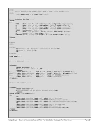Colégio Singular – Caderno de Exercício das Aulas de HTML - Prof. Celso Gallão – Atualização: Prof. Aislan Ramos Página 24
<HTML>
<!---- EXERCÍCIO 19 Versão 2006 - HTML - PROF. CELSO GALLÃO ---->
<HEAD>
<TITLE>Exercício 19 - Formulário</TITLE>
<!---- Definindo Estilos ---->
<STYLE>
<!--
BODY {font: 10pt "arial"; color:"green"; background: "lightgreen"};
H1 {font: 20pt "arial"; font-weight: "bold"; color:"brown"};
H2 {font: 15pt "arial"; font-weight: "bold"; color:"darkblue"};
H3 {font: 12pt "arial"; font-weight: "bold"; color:"darkgreen"};
TABLE {background: "darkred"};
TD {font: 12pt "verdana"; color: "white"; text-align: "left"};
HR {color: "red"; line-height: 5pt};
FIELDSET{color: "darkgreen"; border: "solid"; border-width: 5px };
-->
</STYLE>
</HEAD>
<BODY>
<CENTER>
<H1>Exercício 19 - Formulário com Folha de Estilo</H1>
<H2>Aluno 1 - Aluno 2</H2>
<HR>
</CENTER>
<FORM NAME="F1">
<!---- 1º Fieldset ---->
<FIELDSET>
<LEGEND ACCESSKEY="P">
<H3>Dados Pessoais (ALT + P)</H3>
</LEGEND>
Nome...: <INPUT TYPE="text" NAME="txt1" VALUE="" SIZE="30" MAXLENGTH="50">
Senha..: <INPUT TYPE="password" NAME="psw1" VALUE="" SIZE="6" MAXLENGTH="6"><P>
Sexo: <INPUT TYPE="radio" NAME="rd1" VALUE="M" CHECKED>Masculino
<INPUT TYPE="radio" NAME="rd1" VALUE="F">Feminino
</FIELDSET>
<P><!---- 2º Fieldset ---->
<FIELDSET>
<LEGEND ACCESSKEY="E">
<H3>Eletrodomésticos que possui em casa (ALT+E)</H3>
</LEGEND>
<TABLE WIDTH="100%" BORDER="0">
<TR>
<TD>
<INPUT TYPE="CHECKBOX" NAME="cx1" VALUE="TC">TV (CRT)<BR>
<INPUT TYPE="CHECKBOX" NAME="cx1" VALUE="MC">Microcomputador<BR>
<INPUT TYPE="CHECKBOX" NAME="cx1" VALUE="CE" CHECKED>Chuveiro Elétrico</TD>
<TD>
<INPUT TYPE="CHECKBOX" NAME="cx1" VALUE="TP">TV (Plasma)<BR>
<INPUT TYPE="CHECKBOX" NAME="cx1" VALUE="FR">Freezer<BR>
<INPUT TYPE="CHECKBOX" NAME="cx1" VALUE="MO">Microondas</TD></TR>
</TABLE>
</FIELDSET>
 
