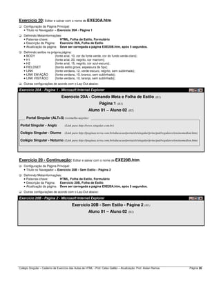 Colégio Singular – Caderno de Exercício das Aulas de HTML - Prof. Celso Gallão – Atualização: Prof. Aislan Ramos Página 26
Exercício 20: Editar e salvar com o nome de EXE20A.htm:
Configuração da Página Principal:
• Título no Navegador = Exercício 20A - Página 1
Definindo Metainformações:
• Palavras-chave: HTML, Folha de Estilo, Formulário
• Descrição da Página: Exercício 20A, Folha de Estilo
• Atualização da página: Deve ser carregada a página EXE20B.htm, após 5 segundos.
Definindo estilos na própria página:
• BODY {fonte arial, 10, cor da fonte verde, cor do fundo verde-claro};
• H1 {fonte arial, 20, negrito, cor marrom};
• H2 {fonte arial, 15, negrito, cor azul-escuro};
• FIELDSET {borda estilo grove, espessura de 5px};
• LINK {fonte verdana, 12, verde-escuro, negrito, sem sublinhado};
• LINK EM AÇÃO {fonte verdana, 10, branco, sem sublinhado};
• LINK VISITADO {fonte verdana, 10, laranja, sem sublinhado};
Outras configurações de acordo com o Lay-Out abaixo:
Exercício 20A - Página 1 - Microsoft Internet Explorer
Exercício 20A - Comando Meta e Folha de Estilo (H1)
Página 1 (H3)
Aluno 01 – Aluno 02 (H2)
Portal Singular (ALT+S) (vermelho negrito)
Portal Singular - Anglo (Link para http://www.singular.com.br)
Colégio Singular - Diurno (Link para http://paginas.terra.com.br/educacao/portaisls/singular/principal/regulares/ensinomediod.htm)
Colégio Singular - Noturno (Link para http://paginas.terra.com.br/educacao/portaisls/singular/principal/regulares/ensinomedion.htm)
Exercício 20 - Continuação: Editar e salvar com o nome de EXE20B.htm:
Configuração da Página Principal:
• Título no Navegador = Exercício 20B - Sem Estilo - Página 2
Definindo Metainformações:
• Palavras-chave: HTML, Folha de Estilo, Formulário
• Descrição da Página: Exercício 20B, Folha de Estilo
• Atualização da página: Deve ser carregada a página EXE20A.htm, após 5 segundos.
Outras configurações de acordo com o Lay-Out abaixo:
Exercício 20B - Página 2 - Microsoft Internet Explorer
Exercício 20B - Sem Estilo - Página 2 (H1)
Aluno 01 – Aluno 02 (H2)
 