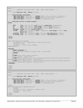 Colégio Singular – Caderno de Exercício das Aulas de HTML - Prof. Celso Gallão – Atualização: Prof. Aislan Ramos Página 27
<HTML>
<!---- EXERCÍCIO 20A Versão 2006 - HTML - PROF. CELSO GALLÃO ---->
<HEAD>
<TITLE>Exercício 20A - Página 1</TITLE>
<!---- Definindo Meta Informações ---->
<META HTTP-EQUIV= "Keywords" CONTENT="HTML, Folha de Estilo, Formulário">
<META HTTP-EQUIV= "Description" CONTENT="Exercício 20A, Folha de Estilo">
<META HTTP-EQUIV= "Refresh" CONTENT="5; URL=Exe20b.htm">
<!---- Definindo estilos na própria página ---->
<STYLE>
<!--
BODY {font: 10pt "arial"; color:"green"; background: "lightgreen"};
H1 {font: 20pt "arial"; font-weight: "bold"; color:"brown"};
H2 {font: 15pt "arial"; font-weight: "bold"; color:"darkblue"};
FIELDSET {border:"grove"; border-width:5px};
A:LINK {font: 12pt "verdana"; color: "darkgreen"; font-weight: "bold"; text-
decoration: "none"};
A:ACTIVE {font: 10pt "verdana"; color: "white"; text-decoration: "none"};
A:VISITED {font: 10pt "verdana"; color: "orange"; text-decoration: "none"};
-->
</STYLE>
</HEAD>
<BODY TEXT="darkgreen"><CENTER>
<H1>Exercício 20A - Comando Meta e Folha de Estilo</H1>
<H3>Página 1</H3>
<H2>Aluno 1 - Aluno 2</H2></CENTER>
<FORM NAME="F1">
<FIELDSET>
<LEGEND ACCESSKEY="S">
<FONT COLOR="red"><B>Portal Singular (ALT + S)<B></FONT>
</LEGEND>
<P>
<A HREF="http://www.singular.com.br">
Portal Singular - Anglo</A><P>
<A HREF="http://paginas.terra.com.br/educacao/portaisls/singular/principal/regulares
/ensinomediod.htm">Colégio Singular - Diurno</A><P>
<A HREF="http://paginas.terra.com.br/educacao/portaisls/singular/principal/regulares
/ensinomedion.htm">Colégio Singular - Noturno</A><P>
</FIELDSET>
</FORM>
</BODY>
</HTML>
<HTML>
<!---- EXERCÍCIO 20B Versão 2006 - HTML - PROF. CELSO GALLÃO ---->
<HEAD>
<TITLE>Exercício 20B - Página 2</TITLE>
<!---- Definindo Meta Informações ---->
<META HTTP-EQUIV= "Keywords" CONTENT="HTML, Folha de Estilo, Formulário">
<META HTTP-EQUIV= "Description" CONTENT="Exercício 20b, Folha de Estilo">
<META HTTP-EQUIV= "Refresh" CONTENT="5; URL=Exe20A.htm">
</HEAD>
<BODY TEXT="darkgreen" BGCOLOR="yellow">
<CENTER>
<H1>Exercício 20B - Sem Estilo - Página 2</H1>
<H2>Aluno 1 - Aluno 2</H2>
</CENTER>
</BODY>
</HTML>
 