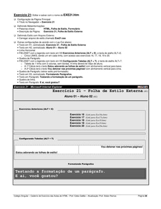 Colégio Singular – Caderno de Exercício das Aulas de HTML - Prof. Celso Gallão – Atualização: Prof. Aislan Ramos Página 28
Exercício 21: Editar e salvar com o nome de EXE21.htm:
Configuração da Página Principal:
• Título no Navegador = Exercício 21
Definindo Metainformações:
• Palavras-chave: HTML, Folha de Estilo, Formulário
• Descrição da Página: Exercício 21, Folha de Estilo Externa
Definindo Estilo com Arquivo Externo:
• Carregar arquivo de estilo chamado Exe21.css
Outras configurações de acordo com o Lay-Out abaixo:
• Texto em H1, centralizado: Exercício 21 - Folha de Estilo Externa
• Texto em H2, centralizado: Aluno 01 – Aluno 02
• Linha Horizontal
• FIELDSET com a legenda com texto em H3 Exercícios Anteriores (ALT + E), e tecla de atalho ALT+E.
o Cinco LINKS, sendo um em cada linha, com acesso aos exercícios 16, 17, 18, 19 e 20.
• Quebra de Parágrafo.
• FIELDSET com a legenda com texto em H3 Configurando Tabelas (ALT + T), e tecla de atalho ALT+T.
o Tabela de 1 linha com 2 colunas, sem bordas. A linha deverá ter 50px de altura.
o A 1ª Célula terá o texto Estou adorando as folhas de estilo! com alinhamento vertical para baixo.
o A 2ª Célula terá o texto Vou detonar nas próximas páginas! com alinhamento vertical para cima.
• Quebra de Parágrafo (retirar estilo pré-formatado).
• Texto em H3, centralizado: Formatando Parágrafos.
• Texto em Parágrafo: Testando a formatação de um parágrafo.
• Quebra de linha.
• Texto em Parágrafo: E ai, você gostou?
Exercício 21 - Microsoft Internet Explorer
Exercício 21 - Folha de Estilo Externa (H1)
Aluno 01 – Aluno 02 (H2)
Exercícios Anteriores (ALT + E)
Exercício 16 (Link para Exe16a.htm)
Exercício 17 (Link para Exe17a.htm)
Exercício 18 (Link para Exe18.htm)
Exercício 19 (Link para Exe19.htm)
Exercício 20 (Link para Exe20a.htm)
Configurando Tabelas (ALT + T)
Estou adorando as folhas de estilo!
Vou detonar nas próximas páginas!
Formatando Parágrafos
Testando a formatação de um parágrafo.
E ai, você gostou?
 