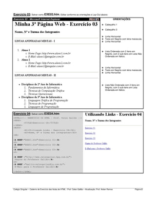 Colégio Singular – Caderno de Exercício das Aulas de HTML - Prof. Celso Gallão – Atualização: Prof. Aislan Ramos Página 2
Exercício 03: Salvar como EXE03.htm. Editar conforme as orientações e Lay-Out abaixo:
Exercício 03 - Microsoft Internet Explorer ORIENTAÇÕES
Cabeçalho 1
Cabeçalho 3
Linha Horizontal
Texto em Negrito com letra maiúscula.
Linha Horizontal
Lista Ordenada com 2 itens em
Negrito, com 2 sub-itens em Lista Não
Ordenada em Itálico.
Linha Horizontal
Texto em Negrito com letra maiúscula.
Linha Horizontal
Lista Não Ordenada com 2 itens em
Negrito, com 3 sub-itens em Lista
Ordenada em Itálico.
Exercício 04: Salvar como EXE04.htm:
<HTML><!-- EXERCÍCIO 04 HTML - Prof. Celso Gallão -->
<HEAD>
<TITLE>Exercício O4</TITLE>
</HEAD>
<BODY>
<H1>Utilizando Links - Exercício 04</H1>
<H3>Nome, Nº e Turma dos Integrantes</H3>
<HR>
<A HREF="EXE01.htm">Exercício 01</A>
<P>
<A HREF="EXE02.htm">Exercício 02</A>
<P>
<A HREF="EXE03.htm">Exercício 03</A>
<P>
<A HREF ="http://www.celsogallao.hpg.com.br">
Página do Professor Gallão</A>
<P>
<A HREF ="mailto:celsogallao@ig.com.br">
E-Mail para o Professor Gallão</A>
</BODY></HTML>
 