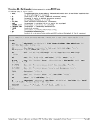 Colégio Singular – Caderno de Exercício das Aulas de HTML - Prof. Celso Gallão – Atualização: Prof. Aislan Ramos Página 30
Exercício 21 - Continuação: Editar e salvar com o nome de EXE21.css:
Definindo estilos no Arquivo Externo:
• BODY {carregar figura LgSing.gif sem repetição, fixa na margem direita e centro da tela. Margem superior de 0px e
cor da barra de rolagem em verde-claro};
• H1 {fontes script ou arial, 30, negrito, cor #303030, alinhamento à direita};
• H2 {fonte arial, 16, negrito, cor #505050, alinhamento ao centro};
• H3 {fonte arial black, 10, itálico, cor vermelha};
• FIELDSET {borda estilo sólido, espessura de 5px, cor vermelha};
• LINK {fonte verdana, 10, cor rgb(50%,50%,10%), negrito, sem sublinhado};
• LINK EM AÇÃO {fonte verdana, 10, cor-de-rosa, sem sublinhado};
• LINK VISITADO {fonte verdana, 10, cor-de-laranja, sem sublinhado};
• TABLE {cor do fundo amarela};
• TD {fonte verdana, 12, vermelha, alinhamento ao centro};
• HR {cor vermelha, espessura de 5pt};
• P {cor do fundo verde-escuro, fontes script ou arial, 20, branca, com borda dupla de 10px de espessura};
<!---- EXERCÍCIO 21 FOLHA DE ESTILO EXTERNA - Versão 2006 - HTML - PROF. CELSO GALLÃO ---->
<style>
<!--
BODY {background: URL(LgSing.gif) right center no-repeat fixed; margin-top: 0px;
scrollbar-base-color: lightgreen};
H1 {font-family: "script,arial"; font-size: 30pt; font-weight: "bold";
color:"rgb(30,30,30)"; text-align: "right"};
H2 {font: 16pt "arial"; font-weight: "bold"; color:"#505050"; text-align:
"center"};
H3 {font: 10pt "arial black"; font-style: "italic"; color: "red"};
A:LINK {font: 10pt "verdana"; color: "rgb(50%,50%,10%)"; font-weight: "bold"; text-
decoration: "none"};
A:ACTIVE {font: 10pt "verdana"; color: "pink"; text-decoration: "none"};
A:VISITED {font: 10pt "verdana"; color: "orange"; text-decoration: "none"};
TABLE {background: "yellow"};
TD {font: 12pt "verdana"; color: "red"; text-align: "center"};
HR {color: "red"; line-height: 5pt};
P {background: "darkgreen"; font-family: "script,arial"; font-size: 20pt; color:
"white"; border: "double"; border-width: 10px };
FIELDSET {color: "red"; border: "solid"; border-width: 5px };
-->
</style>
 