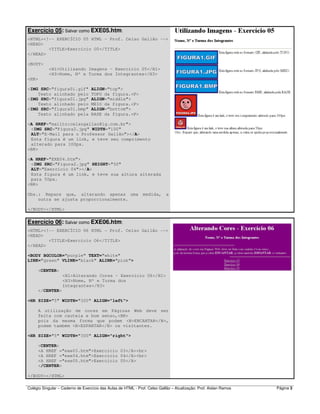 Colégio Singular – Caderno de Exercício das Aulas de HTML - Prof. Celso Gallão – Atualização: Prof. Aislan Ramos Página 3
Exercício 05: Salvar como EXE05.htm:
<HTML><!-- EXERCÍCIO 05 HTML - Prof. Celso Gallão -->
<HEAD>
<TITLE>Exercício O5</TITLE>
</HEAD>
<BODY>
<H1>Utilizando Imagens - Exercício 05</H1>
<H3>Nome, Nº e Turma dos Integrantes</H3>
<HR>
<IMG SRC="figura01.gif" ALIGN="top">
Texto alinhado pelo TOPO da figura.<P>
<IMG SRC="figura01.jpg" ALIGN="middle">
Texto alinhado pelo MEIO da figura.<P>
<IMG SRC="figura01.bmp" ALIGN="bottom">
Texto alinhado pela BASE da figura.<P>
<A HREF="mailto:celsogallao@ig.com.br">
<IMG SRC="Figura2.jpg" WIDTH="100"
ALT="E-Mail para o Professor Gallão"></A>
Esta figura é um link, e teve seu comprimento
alterado para 100px.
<BR>
<A HREF="EXE04.htm">
<IMG SRC="Figura2.jpg" HEIGHT="50"
ALT="Exercício 04"></A>
Esta figura é um link, e teve sua altura alterada
para 50px.
<BR>
Obs.: Repare que, alterando apenas uma medida, a
outra se ajusta proporcionalmente.
</BODY></HTML>
Exercício 06: Salvar como EXE06.htm:
<HTML><!-- EXERCÍCIO 06 HTML - Prof. Celso Gallão -->
<HEAD>
<TITLE>Exercício O6</TITLE>
</HEAD>
<BODY BGCOLOR="purple" TEXT="white"
LINK="green" VLINK="black" ALINK="pink">
<CENTER>
<H1>Alterando Cores - Exercício 06</H1>
<H3>Nome, Nº e Turma dos
Integrantes</H3>
</CENTER>
<HR SIZE="5" WIDTH="300" ALIGN="left">
A utilização de cores em Páginas Web deve ser
feita com cautela e bom senso,<BR>
pois da mesma forma que podem <B>ENCANTAR</B>,
podem também <B>ESPANTAR</B> os visitantes.
<HR SIZE="5" WIDTH="300" ALIGN="right">
<CENTER>
<A HREF ="exe03.htm">Exercício 03</A><br>
<A HREF ="exe04.htm">Exercício 04</A><br>
<A HREF ="exe05.htm">Exercício 05</A>
</CENTER>
</BODY></HTML>
 