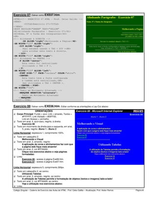 Colégio Singular – Caderno de Exercício das Aulas de HTML - Prof. Celso Gallão – Atualização: Prof. Aislan Ramos Página 4
Exercício 07: Salvar como EXE07.htm:
<HTML><!-- EXERCÍCIO 07 HTML - Prof. Celso Gallão -->
<HEAD>
<TITLE>Exercício O7</TITLE>
</HEAD>
<BODY BGCOLOR=”GREEN” TEXT=”YELLOW”
<H1>Alinhando Parágrafos – Exercício 07</H1>
<H3>Nome, Nº e Turma dos Integrantes</H3>
<HR>
<!-- Alinhando à DIREITA -->
<H2 ALIGN="right">Melhorando a Página</H2>
<HR WIDTH="220" ALIGN="right">
<DIV ALIGN="right">
Aqui estamos usando o TAG < DIV ><BR>
para alinhar este texto à direita.
</DIV>
<HR WIDTH="530" ALIGN="right">
<!-- Alinhando ao CENTRO -->
<P ALIGN="center">
Este texto foi centralizado
utilizando o TAG < P >.
</P>
<HR WIDTH="530" ALIGN="left">
<FONT SIZE="3" FACE="verdana" COLOR="white">
<CENTER>
Este texto teve a fonte configurada
e também está centralizado,<BR>
mas utilizamos o TAG < CENTER >.
</CENTER></FONT>
<HR WIDTH="70%">
<!-- Texto em Movimento Alternado -->
<MARQUEE BEHAVIOR="alternate">
Texto em Movimento Alternado
</MARQUEE>
</BODY></HTML>
Exercício 08: Salvar como EXE08.htm. Editar conforme as orientações e Lay-Out abaixo:
ORIENTAÇÕES Exercício 08 - Microsoft Internet Explorer
Corpo Principal: Fundo = azul, Link = amarelo, Textos =
#FFFFFF, Link Visitado = #00FF00,
Link em Acesso = vermelho.
Texto em arial, 4, azul-claro, negrito, à direita:
Exercício 08
Texto em movimento da direita para a esquerda, em arial,
5, prata, negrito: Aluno 1 - Aluno 2
Linha Horizontal: espessura 1, comprimento 100%.
Texto em cabeçalho 2:
Melhorando o Visual
Texto em arial, 3, amarelo, negrito:
A aplicação de cores e alinhamentos faz com que
a página web fique mais atraente!
Texto em arial, 2, cor #FFAAAA:
Clique nos exercícios abaixo e veja páginas
formatadas:
Links:
Exercício 06 - acesso à página Exe06.htm.
Exercício 07 - acesso à página Exe07.htm.
Linha Horizontal: espessura 5, comprimento 300px.
Texto em cabeçalho 2, ao centro:
Utilizando Tabelas
Texto em arial, 3, amarelo, negrito, ao centro:
A utilização de Tabelas permite a formatação de objetos (textos e imagens) lado-a-lado!
Texto em arial, 2, cor #FFAAAA, ao centro:
Veja a utilização nos exercícios abaixo:
Links:
 