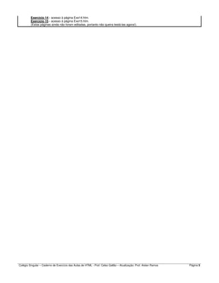 Colégio Singular – Caderno de Exercício das Aulas de HTML - Prof. Celso Gallão – Atualização: Prof. Aislan Ramos Página 5
Exercício 14 - acesso à página Exe14.htm.
Exercício 15 - acesso à página Exe15.htm.
(Estas páginas ainda não foram editadas, portanto não queira testá-las agora!).
 