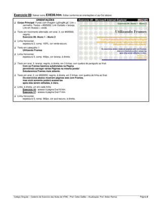 Colégio Singular – Caderno de Exercício das Aulas de HTML - Prof. Celso Gallão – Atualização: Prof. Aislan Ramos Página 6
Exercício 09: Salvar como EXE09.htm. Editar conforme as orientações e Lay-Out abaixo:
ORIENTAÇÕES Exercício 09 - Microsoft Internet Explorer
Corpo Principal: Fundo com Imagem LgSingBk.gif, Link =
vermelho, Textos = #505050, Link Visitado = laranja,
Link em Acesso = verde.
Texto em movimento alternado, em arial, 3, cor #005500,
negrito:
Exercício 09: Aluno 1 - Aluno 2
Linha Horizontal:
espessura 2, comp. 100%, cor verde-escuro.
Texto em cabeçalho 1:
Utilizando Frames
Linha Horizontal:
espessura 5, comp. 400px, cor laranja, à direita.
Texto em arial, 3, laranja, negrito, à direita, em 3 linhas, com quebra de parágrafo ao final:
Com os Frames fazemos subdivisões na Página
permitindo carregar várias Páginas na mesma janela!
Estudaremos Frames mais adiante.
Texto em arial, 2, cor #000055, negrito, à direita, em 3 linhas, com quebra de linha ao final:
Os exercícios abaixo mostram páginas web com Frames,
mas você somente poderá acessá-las
após elas serem editadas, é claro.
Links, à direita, um em cada linha:
Exercício 16 - acesso à página Exe16.htm.
Exercício 17 - acesso à página Exe17.htm.
Linha Horizontal:
espessura 5, comp. 360px, cor azul-escuro, à direita.
 