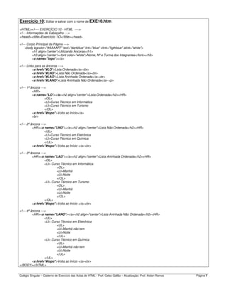 Colégio Singular – Caderno de Exercício das Aulas de HTML - Prof. Celso Gallão – Atualização: Prof. Aislan Ramos Página 7
Exercício 10: Editar e salvar com o nome de EXE10.htm:
<HTML><!---- EXERCÍCIO 10 - HTML ---->
<!--- Informações de Cabeçalho --->
<head><title>Exercício 1O</title></head>
<!--- Corpo Principal da Página --->
<body bgcolor="#AAAAFF" text="darkblue" link="blue" vlink="ligthblue" alink="white">
<h1 align=”center”>Utilizando Âncoras</h1>
<h3 align=”center”><font color="white">Nome, Nº e Turma dos Integrantes</font></h3>
<a name="topo"></a>
<!--- Links para as âncoras --->
<a href="#LO">Lista Ordenada</a><br>
<a href="#LNO">Lista Não Ordenada</a><br>
<a href="#LAO">Lista Aninhada Ordenada</a><br>
<a href="#LANO">Lista Aninhada Não Ordenada</a> <p>
<!--- 1ª âncora --->
<HR>
<a name="LO"></a><h2 align="center">Lista Ordenada</h2><HR>
<OL>
<LI>Curso Técnico em Informática
<LI>Curso Técnico em Turismo
</OL>
<a href="#topo">Volta ao Início</a>
<br>
<!--- 2ª âncora --->
<HR><a name="LNO"></a><h2 align="center">Lista Não Ordenada</h2><HR>
<UL>
<LI>Curso Técnico em Eletrônica
<LI>Curso Técnico em Química
</UL>
<a href="#topo">Volta ao Início </a><br>
<!--- 3ª âncora --->
<HR><a name="LAO"></a><h2 align="center">Lista Aninhada Ordenada</h2><HR>
<OL>
<LI> Curso Técnico em Informática
<OL>
<LI>Manhã
<LI>Noite
</OL>
<LI> Curso Técnico em Turismo
<OL>
<LI>Manhã
<LI>Noite
</OL>
</OL>
<a href="#topo">Volta ao Início </a><br>
<!--- 4ª âncora --->
<HR><a name="LANO"></a><h2 align="center">Lista Aninhada Não Ordenada</h2><HR>
<UL>
<LI> Curso Técnico em Eletrônica
<UL>
<LI>Manhã não tem
<LI>Noite
</UL>
<LI> Curso Técnico em Química
<UL>
<LI>Manhã não tem
<LI>Noite
</UL>
</UL>
<a href="#topo">Volta ao Início </a><br>
</BODY></HTML>
 