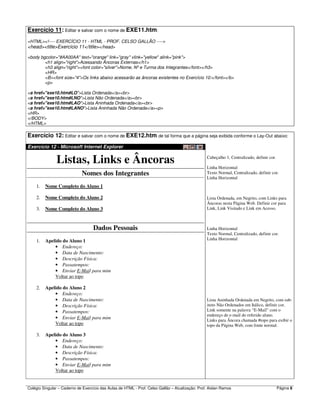 Colégio Singular – Caderno de Exercício das Aulas de HTML - Prof. Celso Gallão – Atualização: Prof. Aislan Ramos Página 8
Exercício 11: Editar e salvar com o nome de EXE11.htm:
<HTML><!---- EXERCÍCIO 11 - HTML - PROF. CELSO GALLÃO ---->
<head><title>Exercício 11</title></head>
<body bgcolor="#AA00AA" text="orange" link="gray" vlink="yellow" alink="pink">
<h1 align="right">Acessando Âncoras Externas</h1>
<h3 align="right"><font color="silver">Nome, Nº e Turma dos Integrantes</font></h3>
<HR>
<B><font size="4">Os links abaixo acessarão as âncoras existentes no Exercício 10:</font></b>
<p>
<a href="exe10.htm#LO">Lista Ordenada</a><br>
<a href="exe10.htm#LNO">Lista Não Ordenada</a><br>
<a href="exe10.htm#LAO">Lista Aninhada Ordenada</a><br>
<a href="exe10.htm#LANO">Lista Aninhada Não Ordenada</a><p>
<HR>
</BODY>
</HTML>
Exercício 12: Editar e salvar com o nome de EXE12.htm de tal forma que a página seja exibida conforme o Lay-Out abaixo:
Exercício 12 - Microsoft Internet Explorer
Listas, Links e Âncoras
Nomes dos Integrantes
1. Nome Completo do Aluno 1
2. Nome Completo do Aluno 2
3. Nome Completo do Aluno 3
Dados Pessoais
1. Apelido do Aluno 1
• Endereço:
• Data de Nascimento:
• Descrição Física:
• Passatempos:
• Enviar E-Mail para mim
Voltar ao topo
2. Apelido do Aluno 2
• Endereço:
• Data de Nascimento:
• Descrição Física:
• Passatempos:
• Enviar E-Mail para mim
Voltar ao topo
3. Apelido do Aluno 3
• Endereço:
• Data de Nascimento:
• Descrição Física:
• Passatempos:
• Enviar E-Mail para mim
Voltar ao topo
Cabeçalho 1, Centralizado, definir cor.
Linha Horizontal
Texto Normal, Centralizado, definir cor.
Linha Horizontal
Lista Ordenada, em Negrito, com Links para
Âncoras nesta Página Web. Definir cor para
Link, Link Visitado e Link em Acesso.
Linha Horizontal
Texto Normal, Centralizado, definir cor.
Linha Horizontal
Lista Aninhada Ordenada em Negrito, com sub-
itens Não Ordenados em Itálico, definir cor.
Link somente na palavra “E-Mail” com o
endereço de e-mail do referido aluno.
Links para Âncora chamada #topo para exibir o
topo da Página Web, com fonte normal.
 