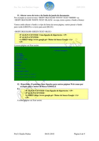 Esc. Sec. José Belchior Viegas                                              2009/2010



   11. Alterar cores do texto e do fundo da janela do documento.
Por exemplo se escrever-mos <BODY BGCOLOR=FFFFFF TEXT=000000> ou
<BODY BGCOLOR=WHITE TEXT=BLACK> ou seja, texto a preto e fundo a branco

Vamos então alterar o fundo e o tipo de letras da nossa página, vamos passar o fundo
para verde (GREEN) e o texto para azul (BLUE)

<BODY BGCOLOR=GREEN TEXT=BLUE>
      <P ALIGN=CENTER> Uma ligação de hipertexto: </P>
      <P ALIGN=CENTER>
      <A HREF=http://www.google.pt> Motor de busca Google </A>
      </P>
A nossa página vai ficar assim:




   12. Hyperlinks podemos fazer ligações para outras páginas Web como por
       exemplo para o motor de busca GOOGLE
   Ex:
            <P ALIGN=CENTER> Uma ligação de hipertexto: </P>
            <P ALIGN=CENTER>
            <A HREF=http://www.google.pt> Motor de busca Google </A>
            </P>
   A nossa página vai ficar assim:




Prof. Cláudio Pedras                  08-01-2010                          Página 6 de 9
 