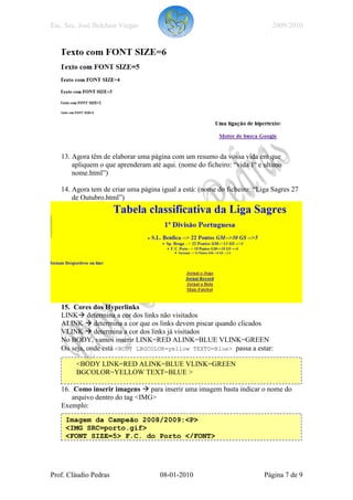 Esc. Sec. José Belchior Viegas                                             2009/2010




   13. Agora têm de elaborar uma página com um resumo da vossa vida em que
       apliquem o que aprenderam até aqui. (nome do ficheiro: “vida 1º e ultimo
       nome.html”)

   14. Agora tem de criar uma página igual a está: (nome do ficheiro: “Liga Sagres 27
       de Outubro.html”)




   15. Cores dos Hyperlinks
   LINK determina a cor dos links não visitados
   ALINK determina a cor que os links devem piscar quando clicados
   VLINK determina a cor dos links já visitados
   No BODY, vamos inserir LINK=RED ALINK=BLUE VLINK=GREEN
   Ou seja, onde está <BODY LBGCOLOR=yellow TEXTO=Blue> passa a estar:

        <BODY LINK=RED ALINK=BLUE VLINK=GREEN
        BGCOLOR=YELLOW TEXT=BLUE >

   16. Como inserir imagens para inserir uma imagem basta indicar o nome do
       arquivo dentro do tag <IMG>
   Exemplo:

     Imagem da Campeão 2008/2009:<P>
     <IMG SRC=porto.gif>
     <FONT SIZE=5> F.C. do Porto </FONT>




Prof. Cláudio Pedras                 08-01-2010                          Página 7 de 9
 