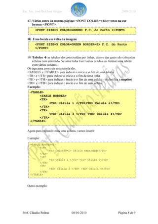 Esc. Sec. José Belchior Viegas                                            2009/2010

   17. Várias cores da mesma página: <FONT COLOR=white> texto na cor
       branca </FONT>
         <FONT SIZE=5 COLOR=GREEN> F.C. do Porto </FONT>

   18. Uma borda em volta da imagem
         <FONT SIZE=5 COLOR=GREEN BORDER=2> F.C. do Porto
         </FONT>

   19. Tabelas as tabelas são constituídas por linhas, dentro das quais são colocadas
       células com conteúdo. Se uma linha tiver varias células vai formar uma tabela
       com várias colunas.
   Os tags para construir uma tabela são:
   <TABLE> e </TABLE> para indicar o início e o fim de uma tabela
   <TR> e </TR> para indicar o início e o fim de uma linha
   <TH> e </TH> para indicar o inicio e o fim de uma célula – título (fica a negrito)
   <TD> e </TD> para indicar o inicio e o fim de uma célula
   Exemplo:
     <TABLE>
          <TABLE BORDER>
          <TR>
               <TD> Célula 1 </TD><TD> Célula 2</TD>
          </TR>
          <TR>
               <TD> Célula 3 </TD> <TD> Célula 4</TD>
          </TR>
     </TABLE>


   Agora para expandir-mos uma coluna, vamos inserir

   Exemplo:
     <TABLE BORDER=2>
           <TR>
                 <TD COLSPAN=2> Célula expandida</TD>
           </TR>
           <TR>
                 <TD Célula 1 </TD> <TD> Célula 2</TD>
           </TR>
           <TR>
                 <TD> Célula 3 </TD> <TD> Célula 4</TD>
           </TR>
     </TABLE>



   Outro exemplo:




Prof. Cláudio Pedras                08-01-2010                          Página 8 de 9
 