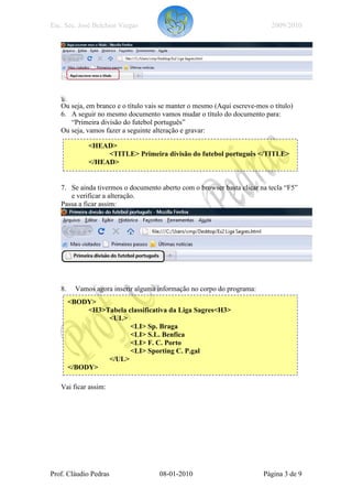 Esc. Sec. José Belchior Viegas                                             2009/2010




   Ou seja, em branco e o título vais se manter o mesmo (Aqui escreve-mos o título)
   6. A seguir no mesmo documento vamos mudar o título do documento para:
      “Primeira divisão do futebol português”
   Ou seja, vamos fazer a seguinte alteração e gravar:

              <HEAD>
                   <TITLE> Primeira divisão do futebol português </TITLE>
              </HEAD>


   7. Se ainda tivermos o documento aberto com o browser basta clicar na tecla “F5”
      e verificar a alteração.
   Passa a ficar assim:




   8.     Vamos agora inserir alguma informação no corpo do programa:
        <BODY>
             <H3>Tabela classificativa da Liga Sagres<H3>
                  <UL>
                         <LI> Sp. Braga
                         <LI> S.L. Benfica
                         <LI> F. C. Porto
                         <LI> Sporting C. P.gal
                  </UL>
        </BODY>

   Vai ficar assim:




Prof. Cláudio Pedras                 08-01-2010                         Página 3 de 9
 